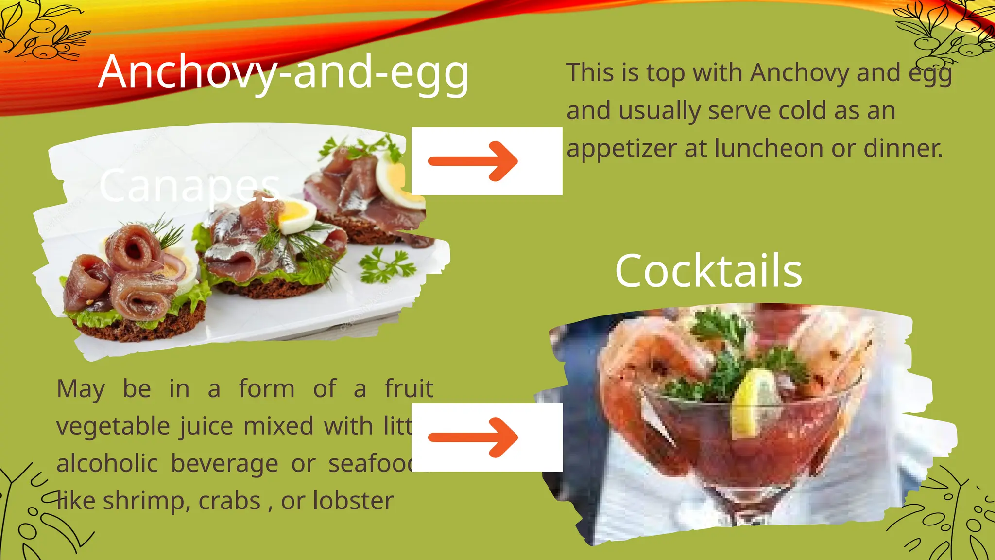 May be in a form of a fruit
vegetable juice mixed with little
alcoholic beverage or seafoods
like shrimp, crabs , or lobster
Anchovy-and-egg
Canapes
This is top with Anchovy and egg
and usually serve cold as an
appetizer at luncheon or dinner.
Cocktails
 