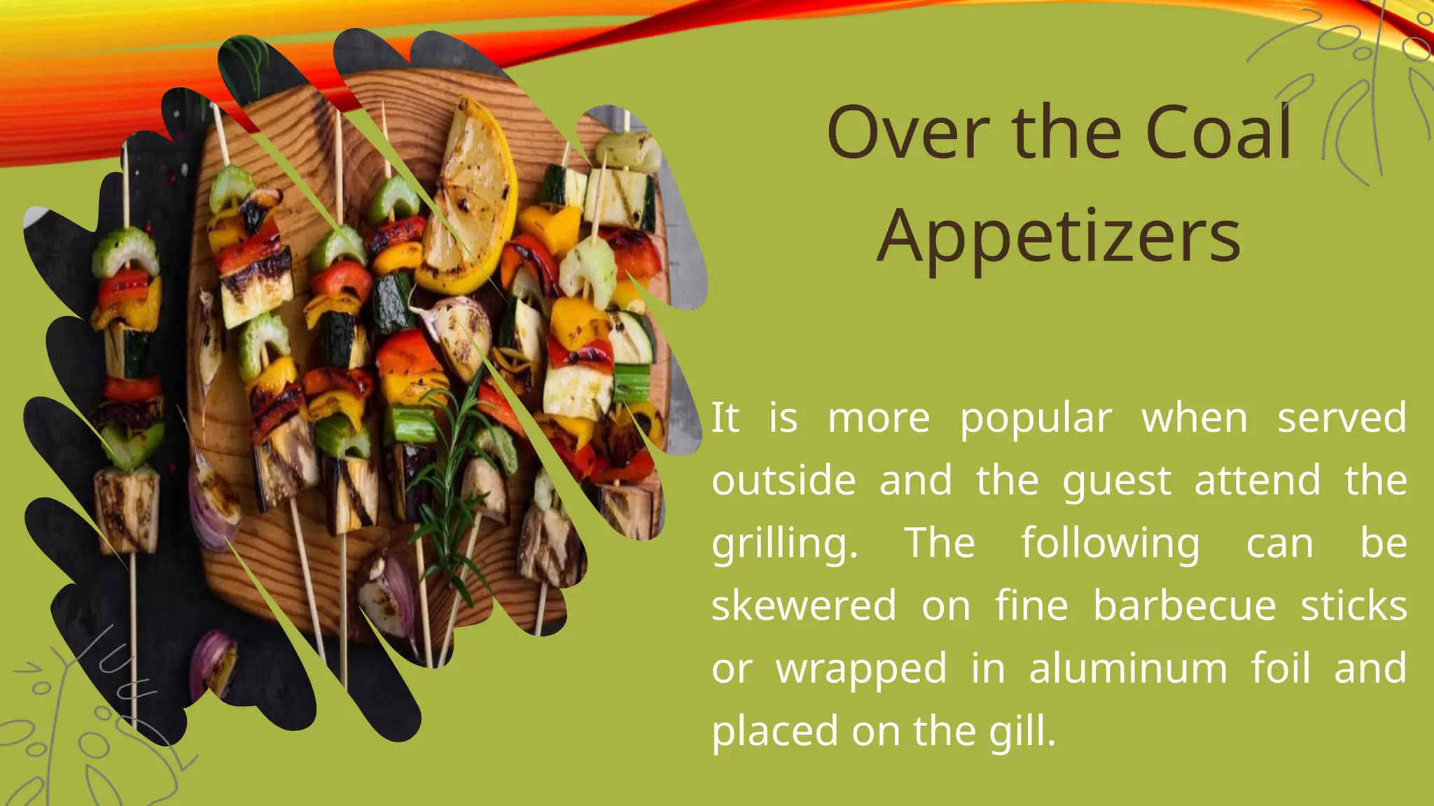 Over the Coal
Appetizers
It is more popular when served
outside and the guest attend the
grilling. The following can be
skewered on fine barbecue sticks
or wrapped in aluminum foil and
placed on the gill.
 