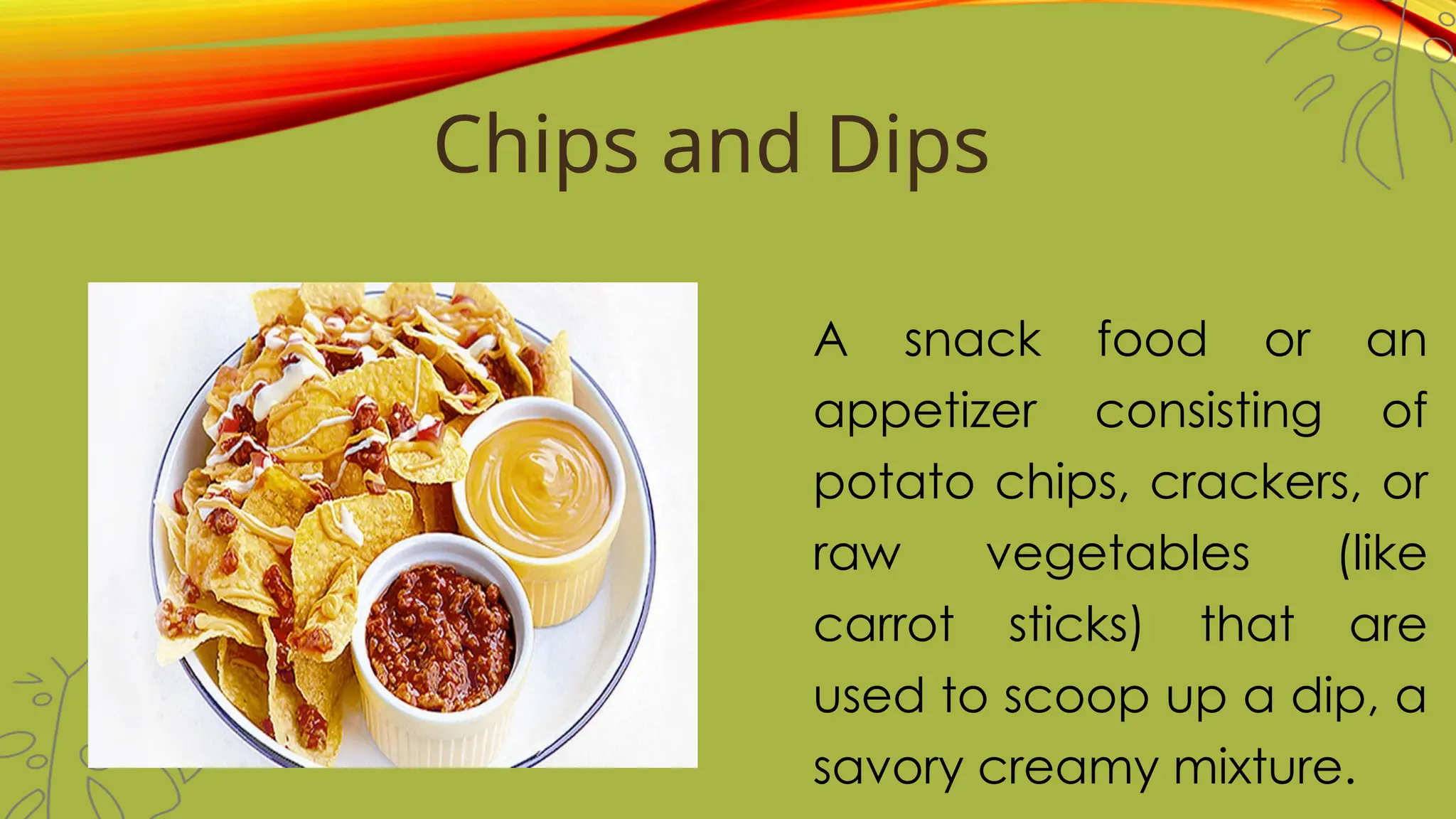 Chips and Dips
A snack food or an
appetizer consisting of
potato chips, crackers, or
raw vegetables (like
carrot sticks) that are
used to scoop up a dip, a
savory creamy mixture.
 