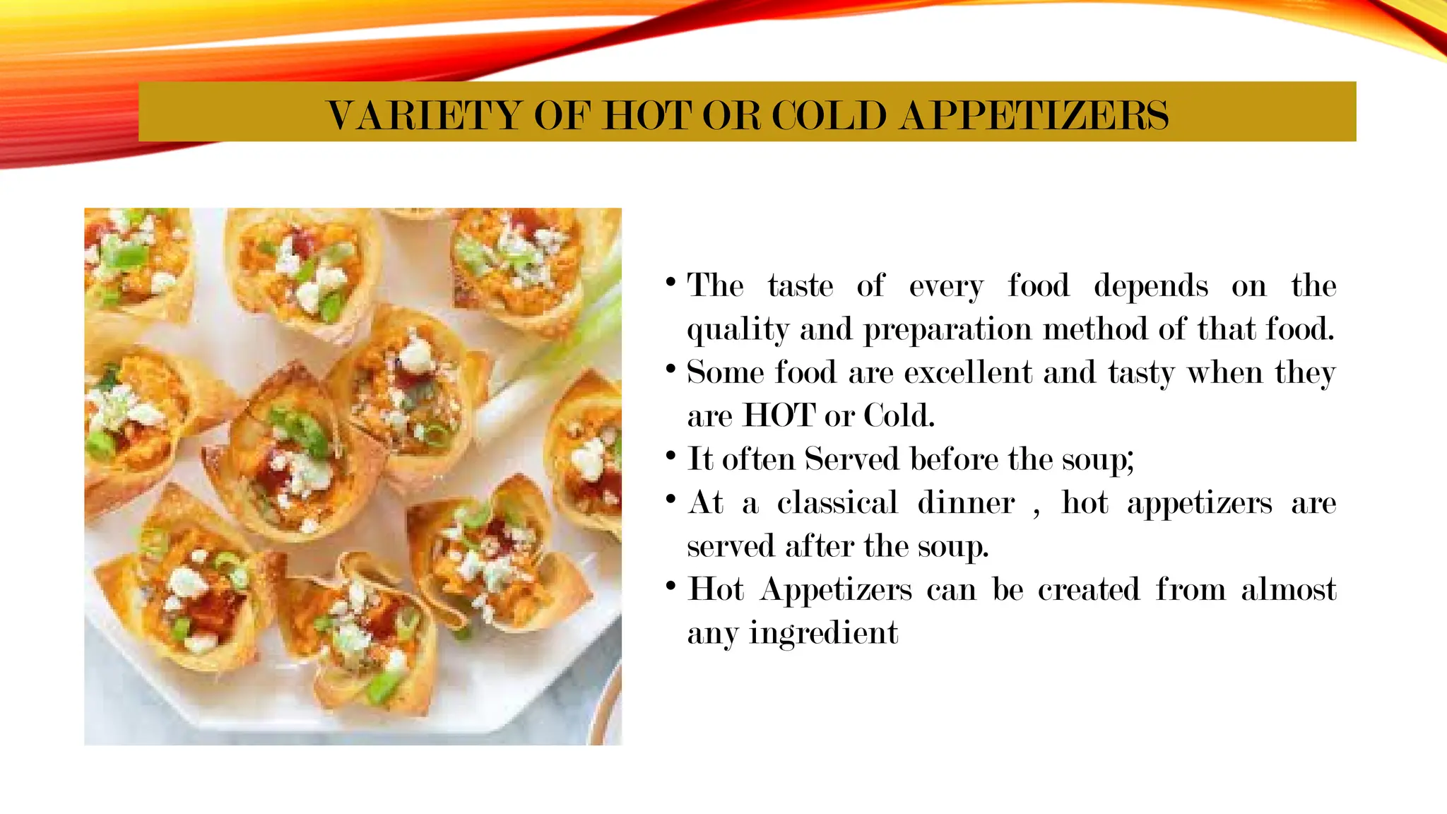 VARIETY OF HOT OR COLD APPETIZERS
• The taste of every food depends on the
quality and preparation method of that food.
• Some food are excellent and tasty when they
are HOT or Cold.
• It often Served before the soup;
• At a classical dinner , hot appetizers are
served after the soup.
• Hot Appetizers can be created from almost
any ingredient
 