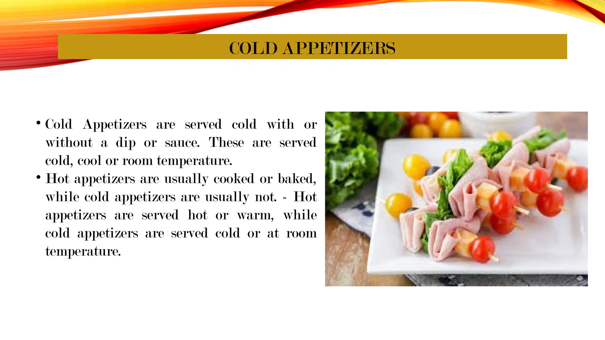 COLD APPETIZERS
• Cold Appetizers are served cold with or
without a dip or sauce. These are served
cold, cool or room temperature.
• Hot appetizers are usually cooked or baked,
while cold appetizers are usually not. - Hot
appetizers are served hot or warm, while
cold appetizers are served cold or at room
temperature.
 