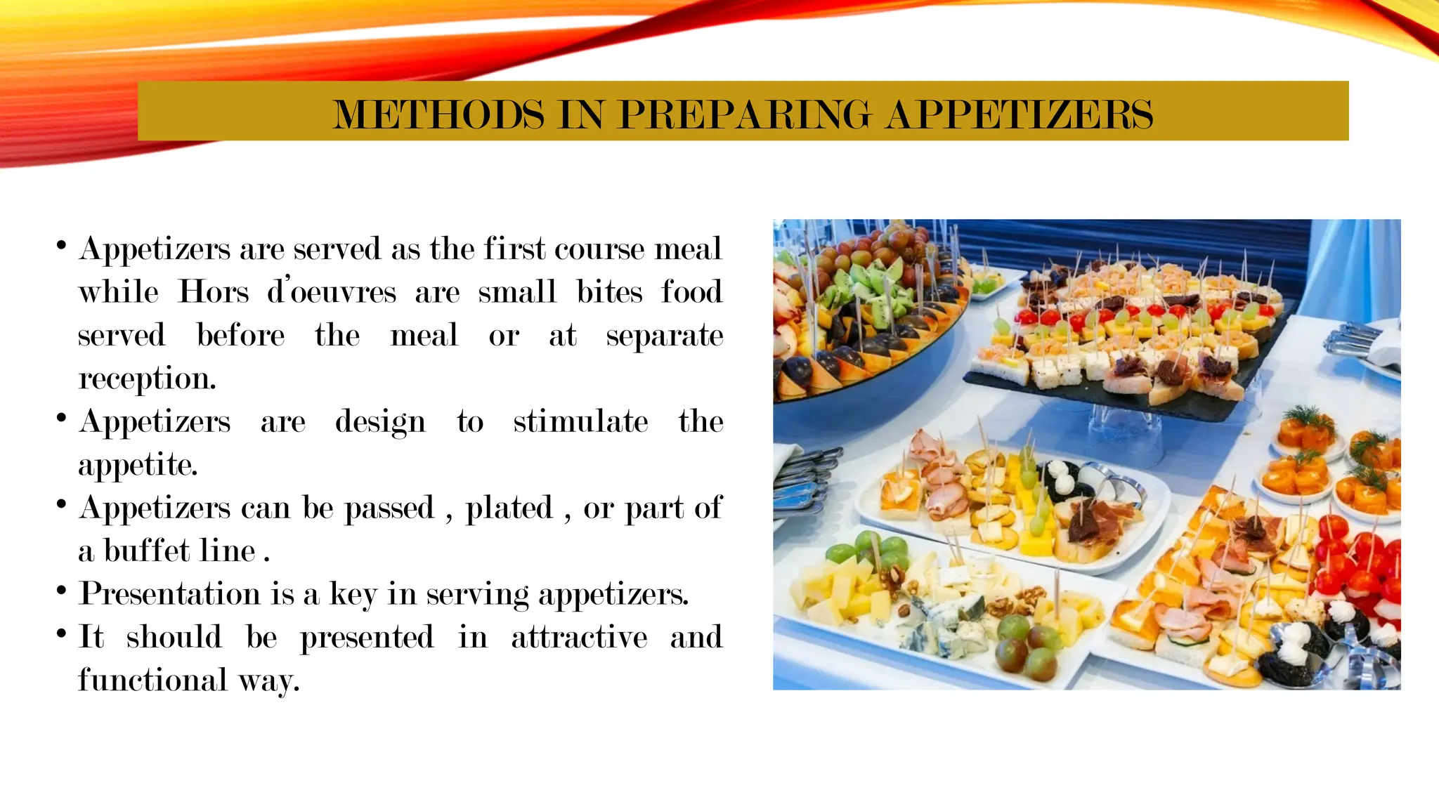 METHODS IN PREPARING APPETIZERS
• Appetizers are served as the first course meal
while Hors d’oeuvres are small bites food
served before the meal or at separate
reception.
• Appetizers are design to stimulate the
appetite.
• Appetizers can be passed , plated , or part of
a buffet line .
• Presentation is a key in serving appetizers.
• It should be presented in attractive and
functional way.
 