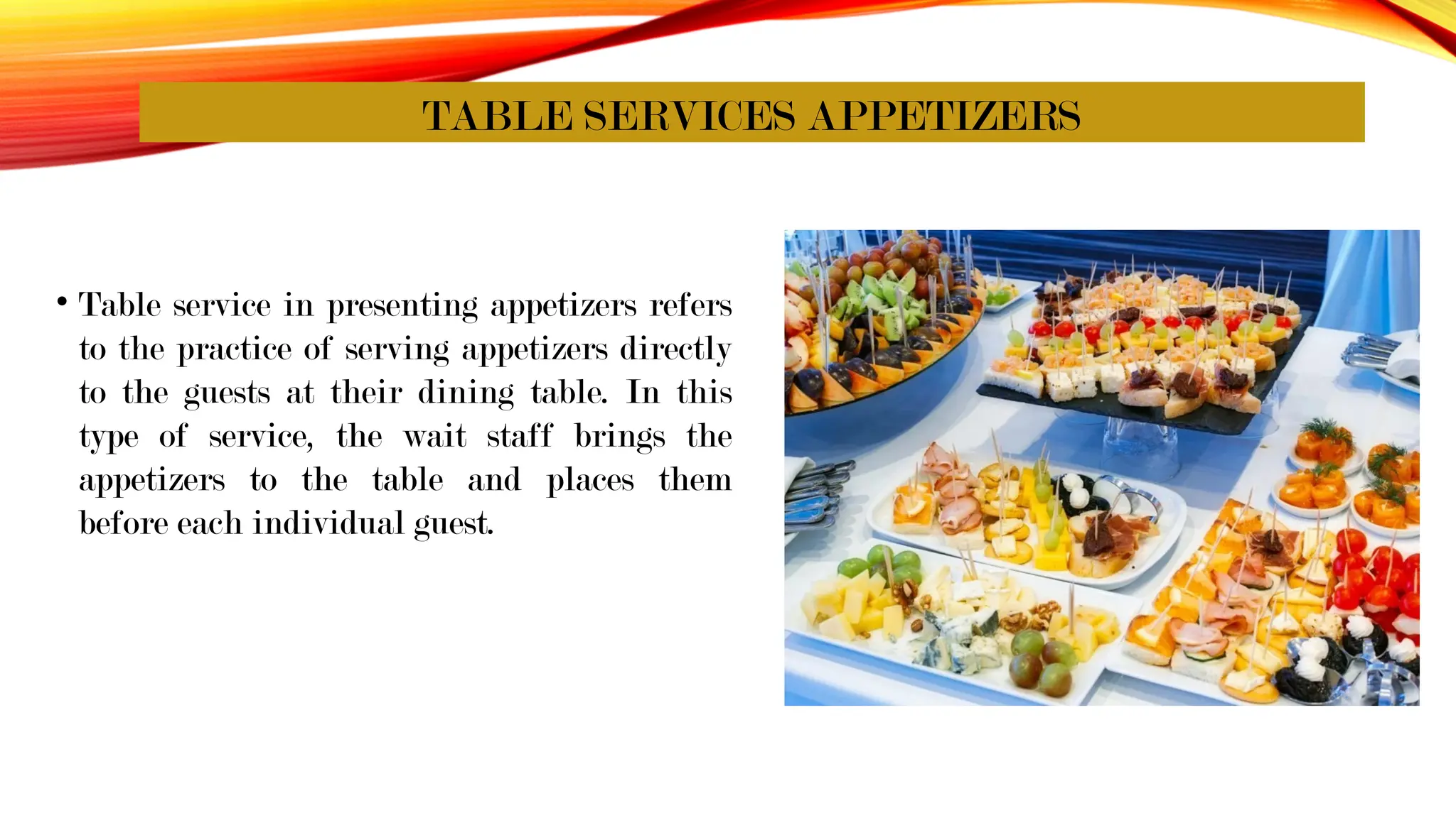TABLE SERVICES APPETIZERS
• Table service in presenting appetizers refers
to the practice of serving appetizers directly
to the guests at their dining table. In this
type of service, the wait staff brings the
appetizers to the table and places them
before each individual guest.
 
