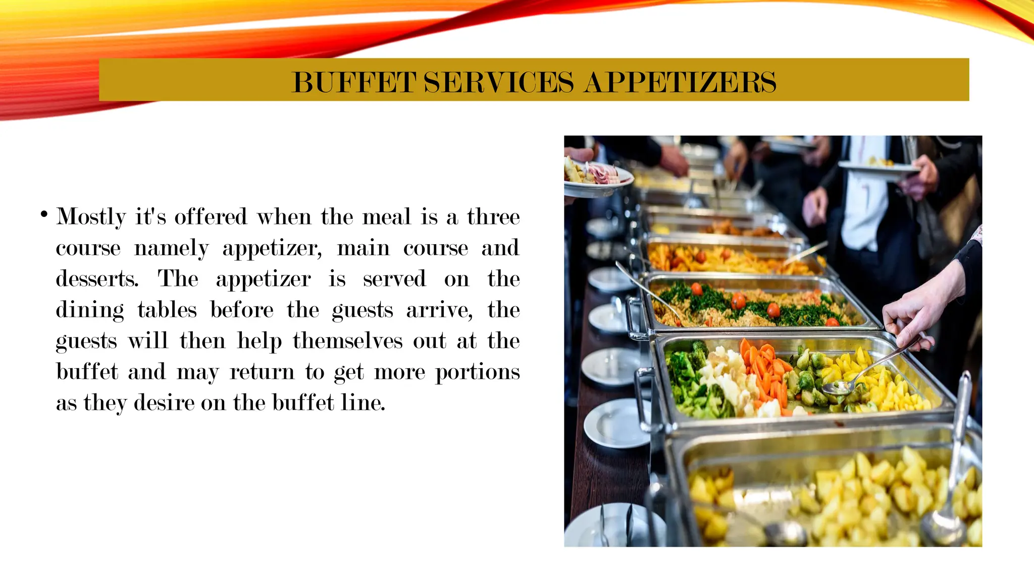 BUFFET SERVICES APPETIZERS
• Mostly it's offered when the meal is a three
course namely appetizer, main course and
desserts. The appetizer is served on the
dining tables before the guests arrive, the
guests will then help themselves out at the
buffet and may return to get more portions
as they desire on the buffet line.
 