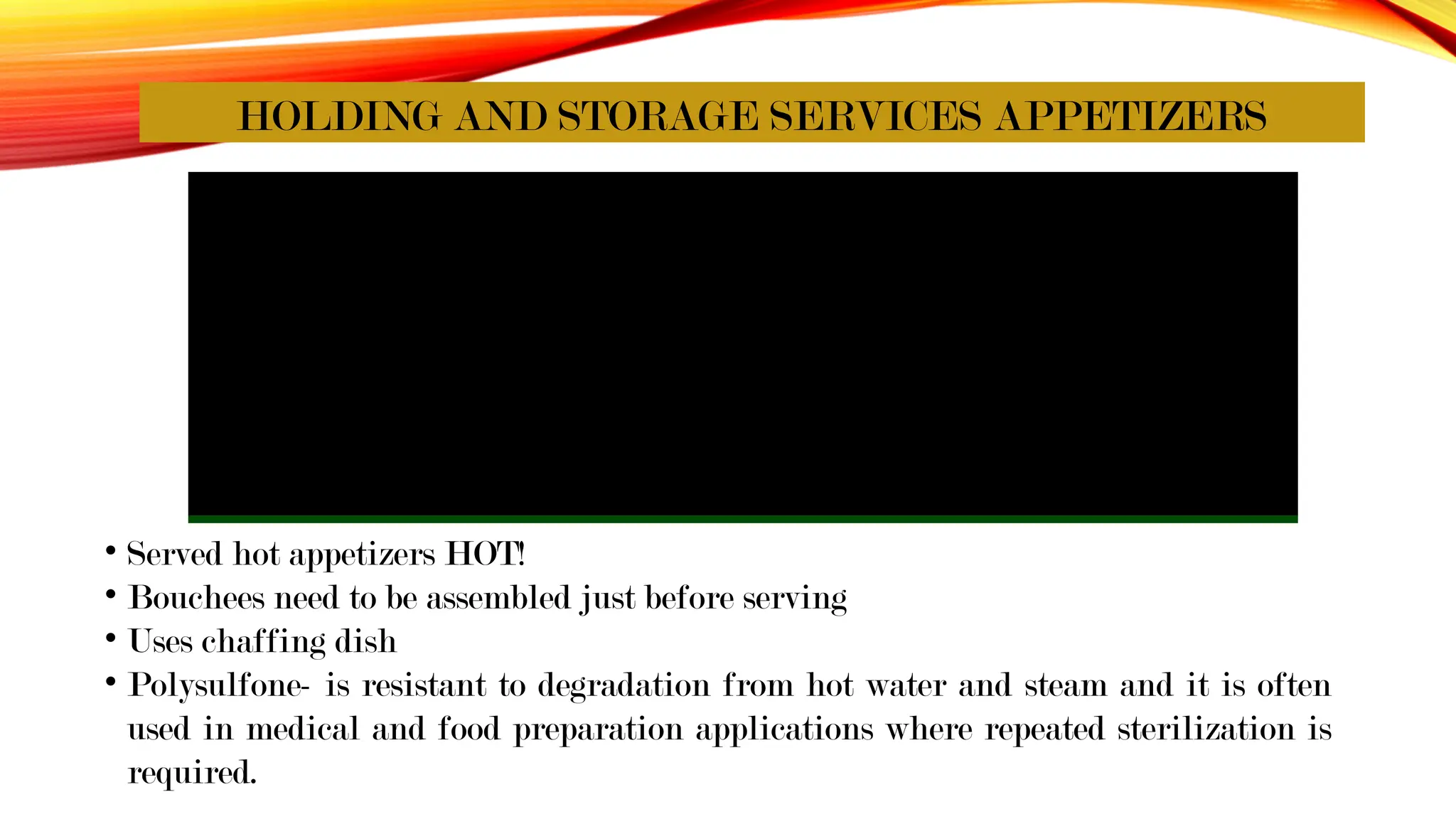 HOLDING AND STORAGE SERVICES APPETIZERS
• Served hot appetizers HOT!
• Bouchees need to be assembled just before serving
• Uses chaffing dish
• Polysulfone- is resistant to degradation from hot water and steam and it is often
used in medical and food preparation applications where repeated sterilization is
required.
 