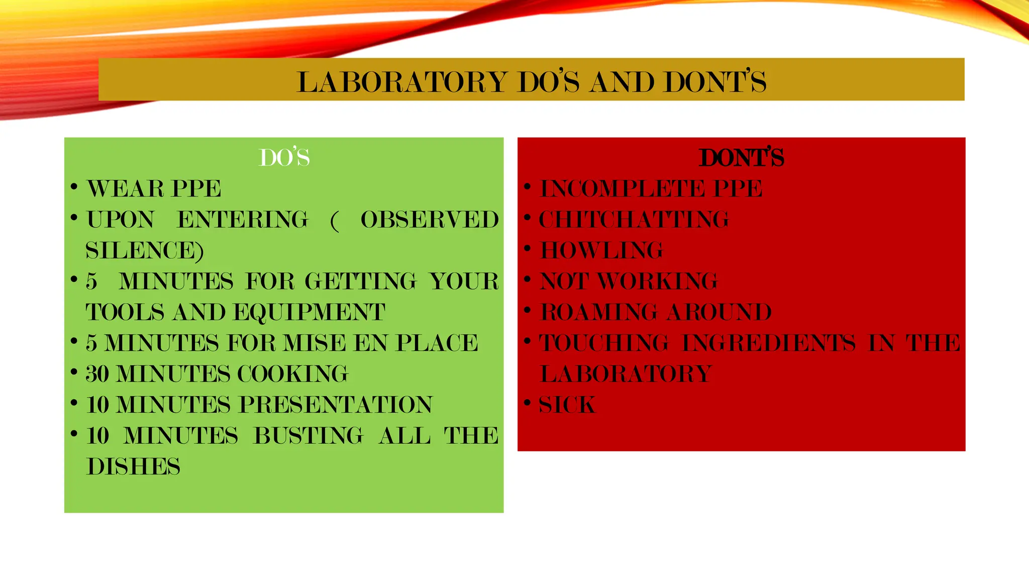 LABORATORY DO’S AND DONT’S
DO’S
• WEAR PPE
• UPON ENTERING ( OBSERVED
SILENCE)
• 5 MINUTES FOR GETTING YOUR
TOOLS AND EQUIPMENT
• 5 MINUTES FOR MISE EN PLACE
• 30 MINUTES COOKING
• 10 MINUTES PRESENTATION
• 10 MINUTES BUSTING ALL THE
DISHES
DONT’S
• INCOMPLETE PPE
• CHITCHATTING
• HOWLING
• NOT WORKING
• ROAMING AROUND
• TOUCHING INGREDIENTS IN THE
LABORATORY
• SICK
 