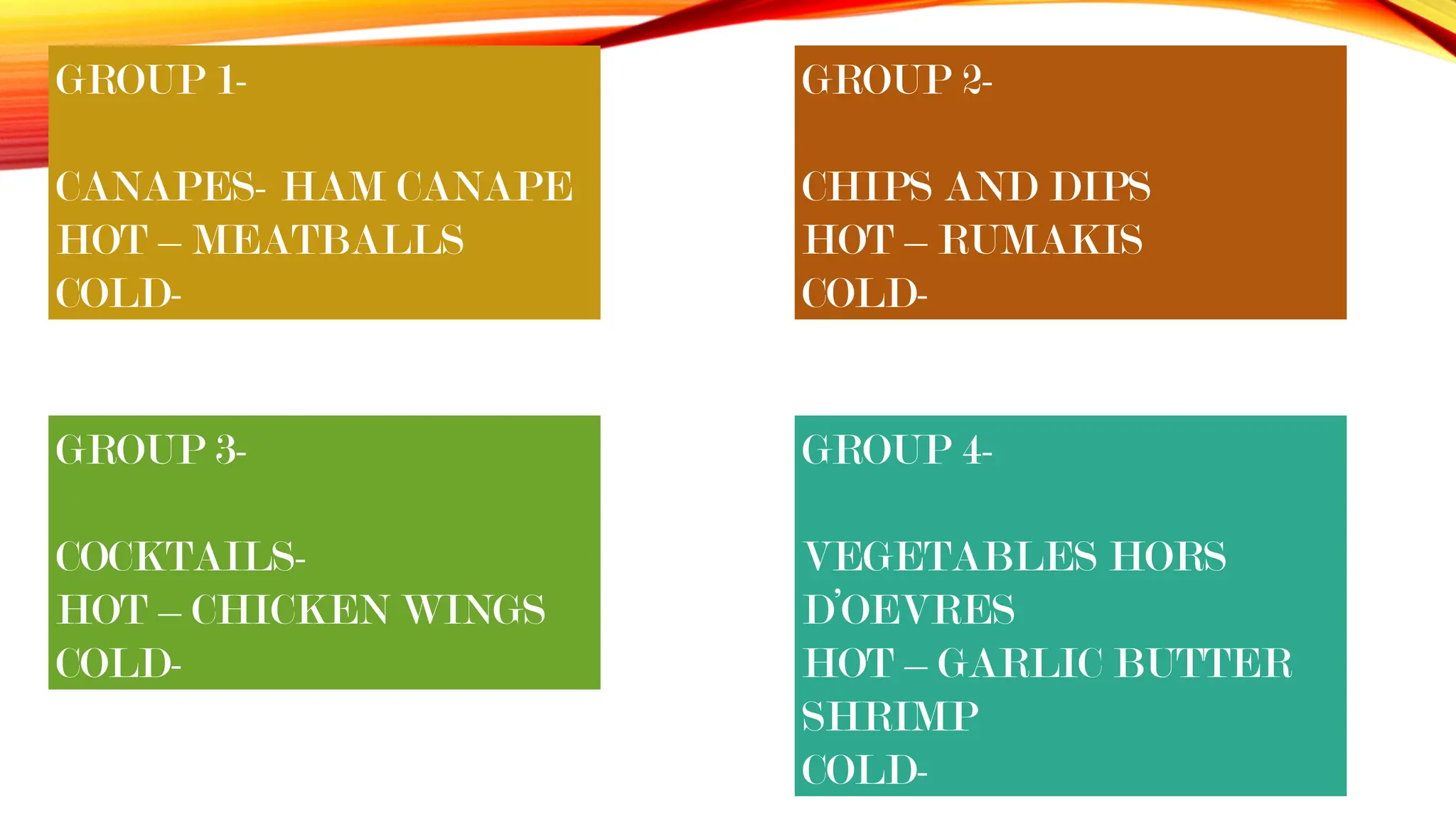 GROUP 3-
COCKTAILS-
HOT – CHICKEN WINGS
COLD-
GROUP 2-
CHIPS AND DIPS
HOT – RUMAKIS
COLD-
GROUP 1-
CANAPES- HAM CANAPE
HOT – MEATBALLS
COLD-
GROUP 4-
VEGETABLES HORS
D’OEVRES
HOT – GARLIC BUTTER
SHRIMP
COLD-
 