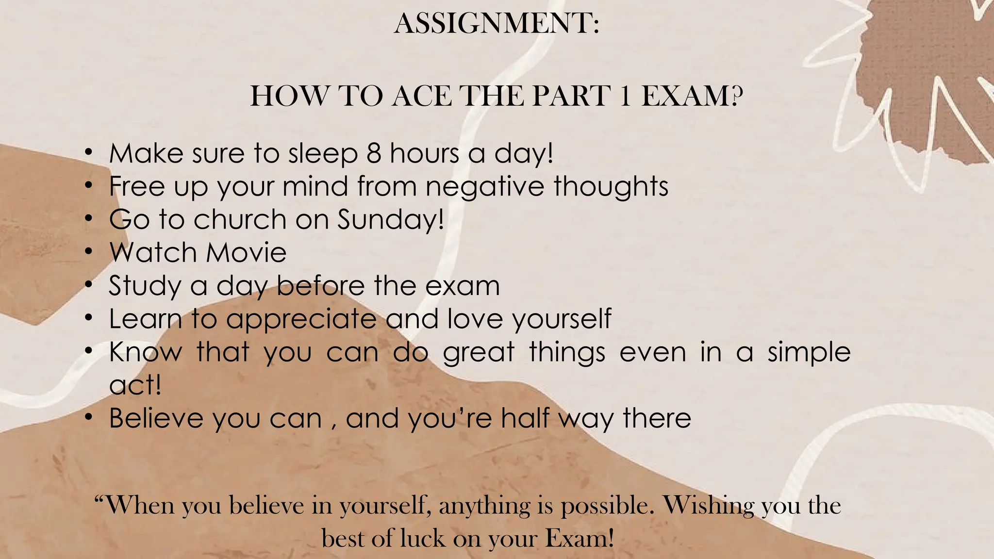 ASSIGNMENT:
HOW TO ACE THE PART 1 EXAM?
• Make sure to sleep 8 hours a day!
• Free up your mind from negative thoughts
• Go to church on Sunday!
• Watch Movie
• Study a day before the exam
• Learn to appreciate and love yourself
• Know that you can do great things even in a simple
act!
• Believe you can , and you’re half way there
“When you believe in yourself, anything is possible. Wishing you the
best of luck on your Exam!
 