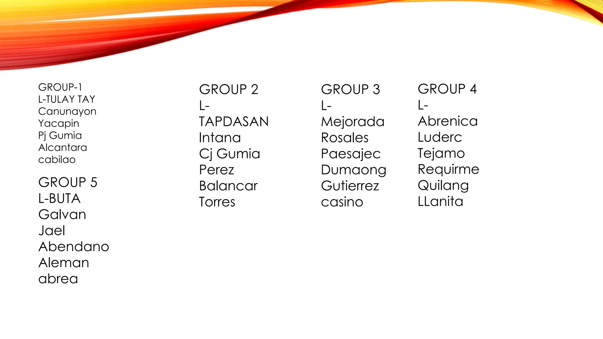 GROUP-1
L-TULAY TAY
Canunayon
Yacapin
Pj Gumia
Alcantara
cabilao
GROUP 2
L-
TAPDASAN
Intana
Cj Gumia
Perez
Balancar
Torres
GROUP 3
L-
Mejorada
Rosales
Paesajec
Dumaong
Gutierrez
casino
GROUP 4
L-
Abrenica
Luderc
Tejamo
Requirme
Quilang
LLanita
GROUP 5
L-BUTA
Galvan
Jael
Abendano
Aleman
abrea
 
