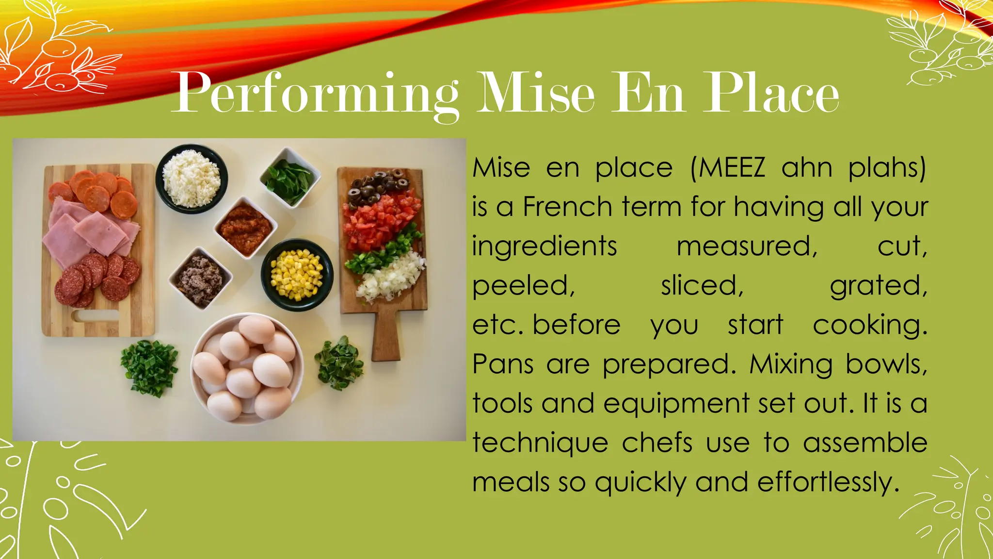 Performing Mise En Place
Mise en place (MEEZ ahn plahs)
is a French term for having all your
ingredients measured, cut,
peeled, sliced, grated,
etc. before you start cooking.
Pans are prepared. Mixing bowls,
tools and equipment set out. It is a
technique chefs use to assemble
meals so quickly and effortlessly.
 