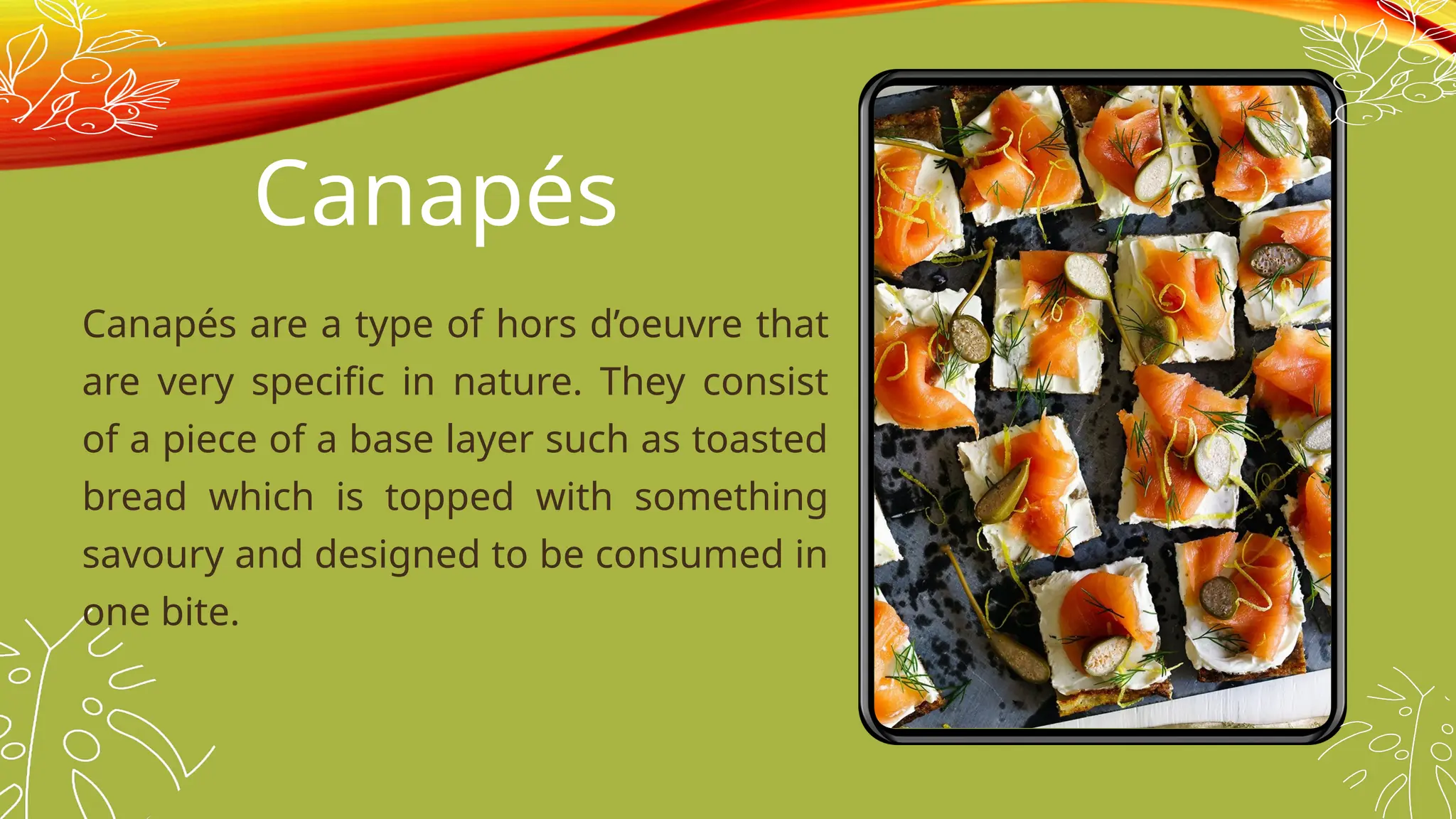 Canapés
Canapés are a type of hors d’oeuvre that
are very specific in nature. They consist
of a piece of a base layer such as toasted
bread which is topped with something
savoury and designed to be consumed in
one bite.
 