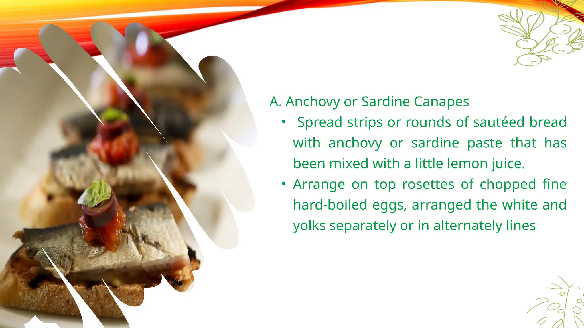 Canapés
Toppings
A. Anchovy or Sardine Canapes
• Spread strips or rounds of sautéed bread
with anchovy or sardine paste that has
been mixed with a little lemon juice.
• Arrange on top rosettes of chopped fine
hard-boiled eggs, arranged the white and
yolks separately or in alternately lines
 