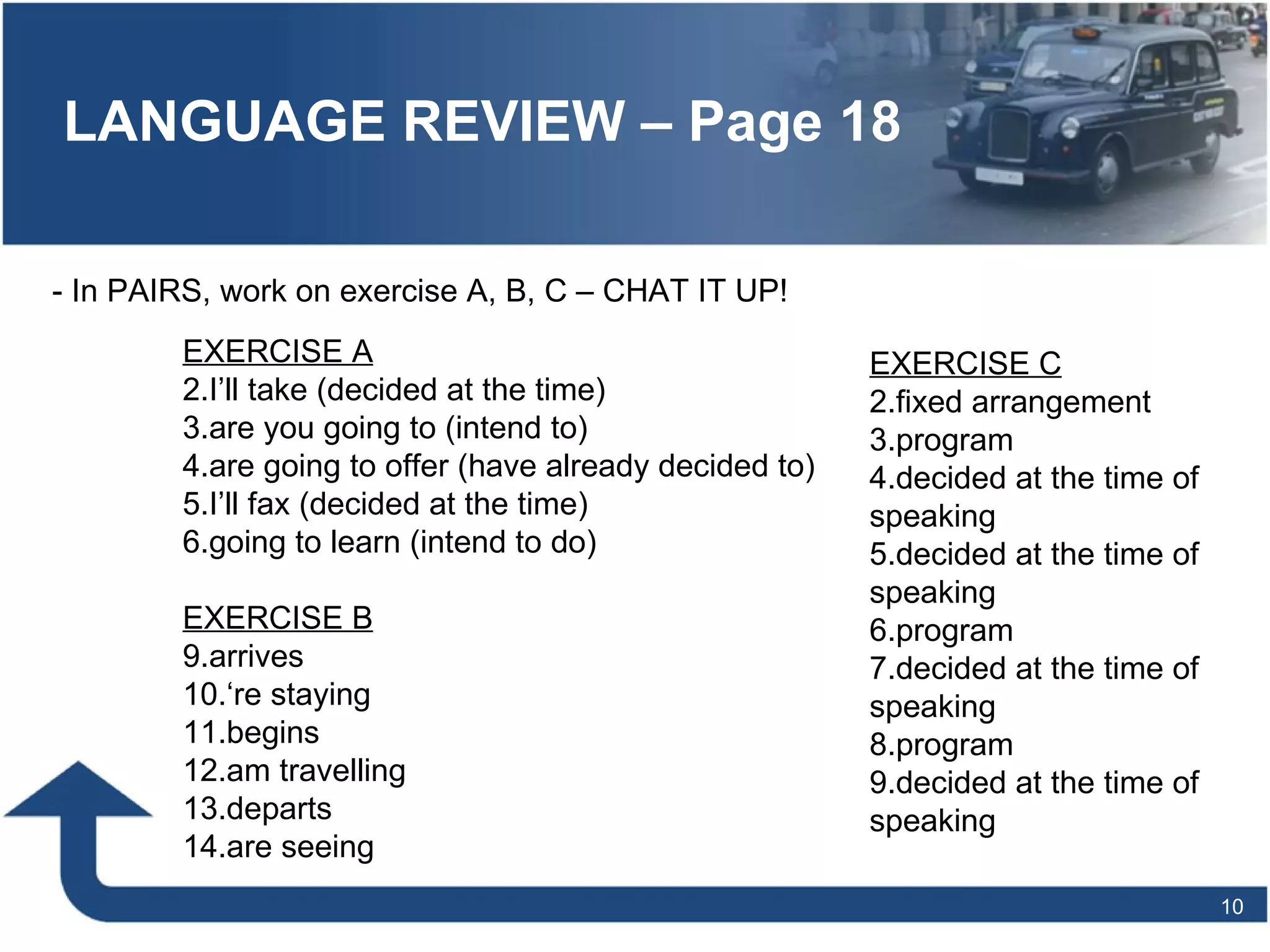LANGUAGE REVIEW – Page 18 - In PAIRS, work on exercise A, B, C – CHAT IT UP! EXERCISE A I’ll take (decided at the time) are you going to (intend to) are going to offer (have already decided to) I’ll fax (decided at the time) going to learn (intend to do) EXERCISE B arrives ‘ re staying begins am travelling departs are seeing EXERCISE C fixed arrangement program decided at the time of speaking decided at the time of speaking program decided at the time of speaking program decided at the time of speaking 