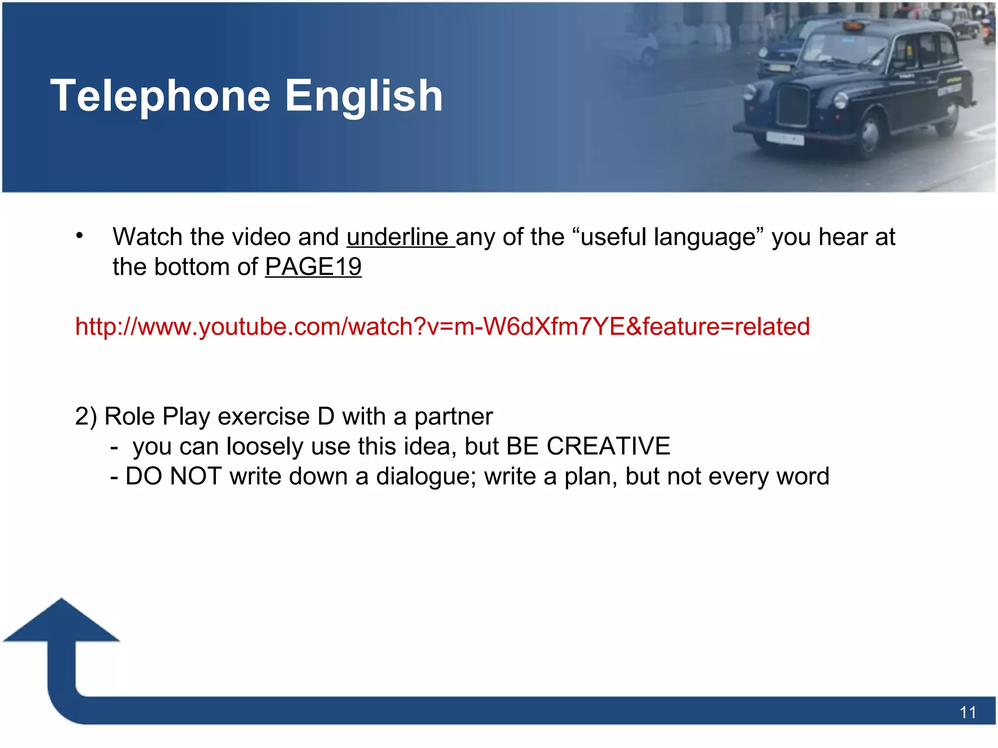 Telephone English Watch the video and  underline  any of the “useful language” you hear at the bottom of  PAGE19 http://www.youtube.com/watch?v=m-W6dXfm7YE&feature=related 2) Role Play exercise D with a partner  -  you can loosely use this idea, but BE CREATIVE - DO NOT write down a dialogue; write a plan, but not every word 