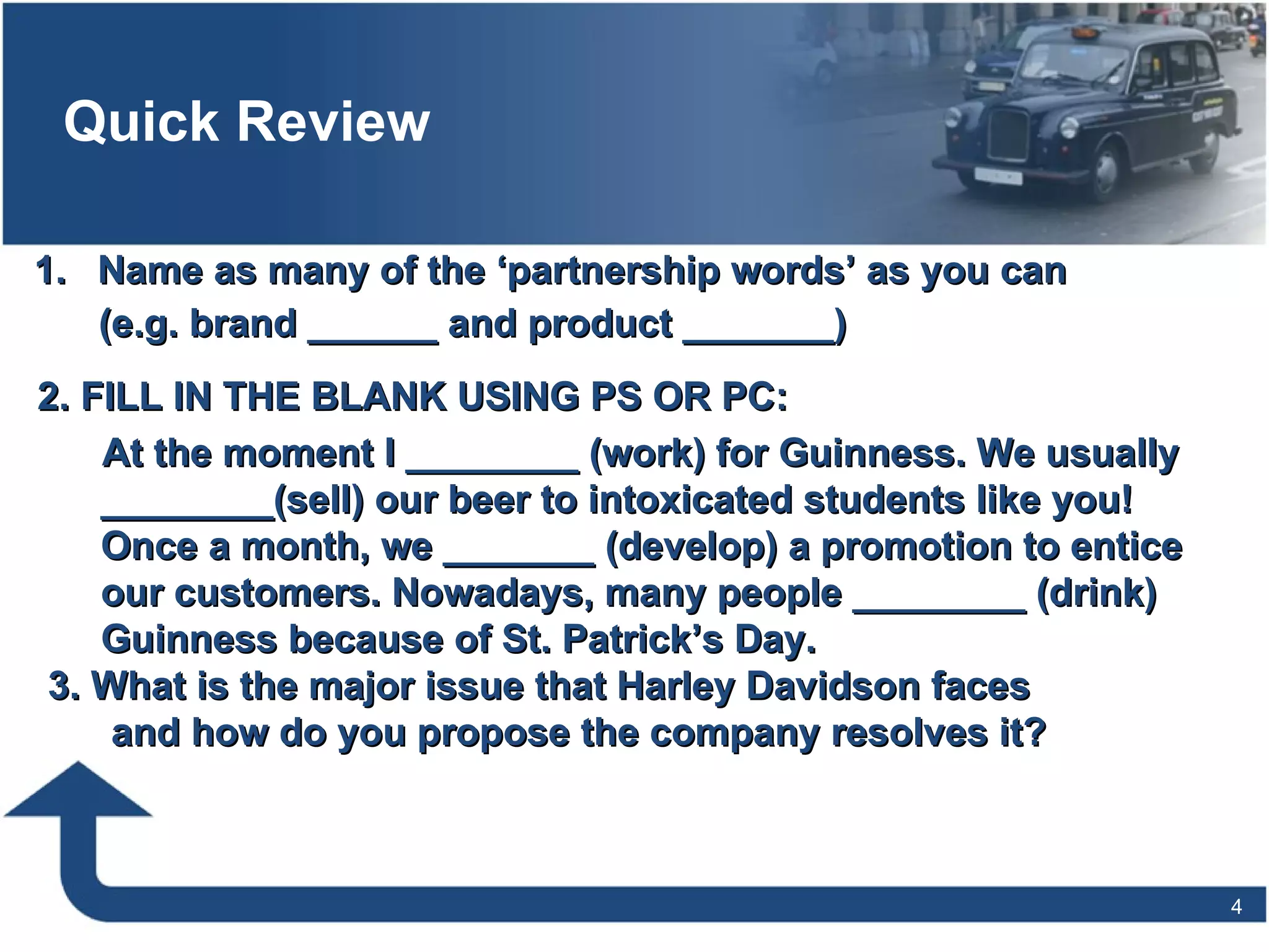 Quick Review Name as many of the ‘partnership words’ as you can  (e.g. brand ______ and product _______) 2. FILL IN THE BLANK USING PS OR PC: At the moment I ________ (work) for Guinness. We usually ________(sell) our beer to intoxicated students like you! Once a month, we _______ (develop) a promotion to entice our customers. Nowadays, many people ________ (drink) Guinness because of St. Patrick’s Day.  3. What is the major issue that Harley Davidson faces and how do you propose the company resolves it? 