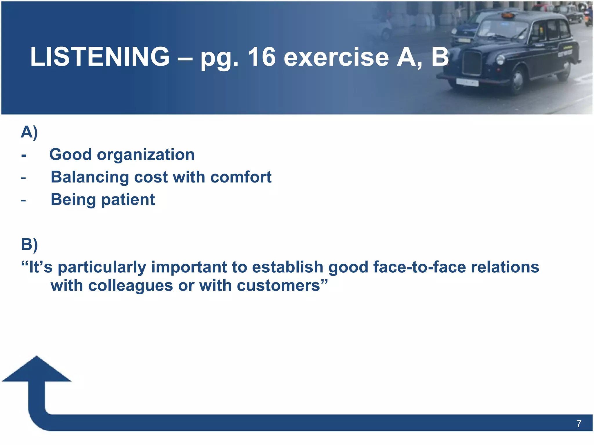 LISTENING – pg. 16 exercise A, B -  Good organization Balancing cost with comfort Being patient B) “ It’s particularly important to establish good face-to-face relations with colleagues or with customers” 