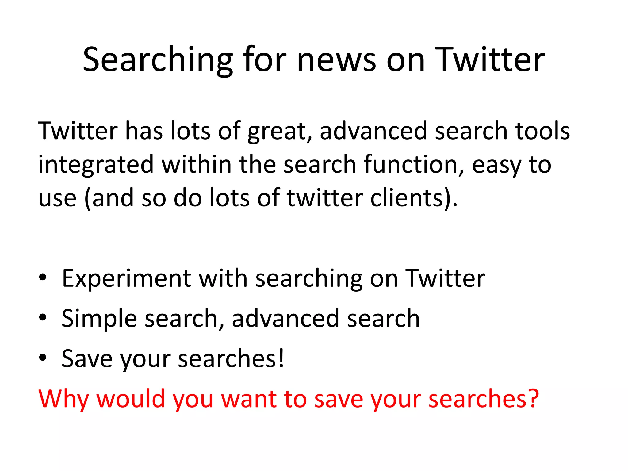 Searching for news on Twitter
Twitter has lots of great, advanced search tools
integrated within the search function, easy to
use (and so do lots of twitter clients).
• Experiment with searching on Twitter
• Simple search, advanced search
• Save your searches!
Why would you want to save your searches?
 