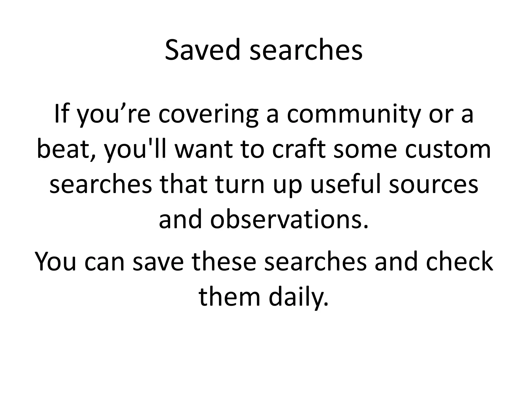 Saved searches
If you’re covering a community or a
beat, you'll want to craft some custom
searches that turn up useful sources
and observations.
You can save these searches and check
them daily.
 