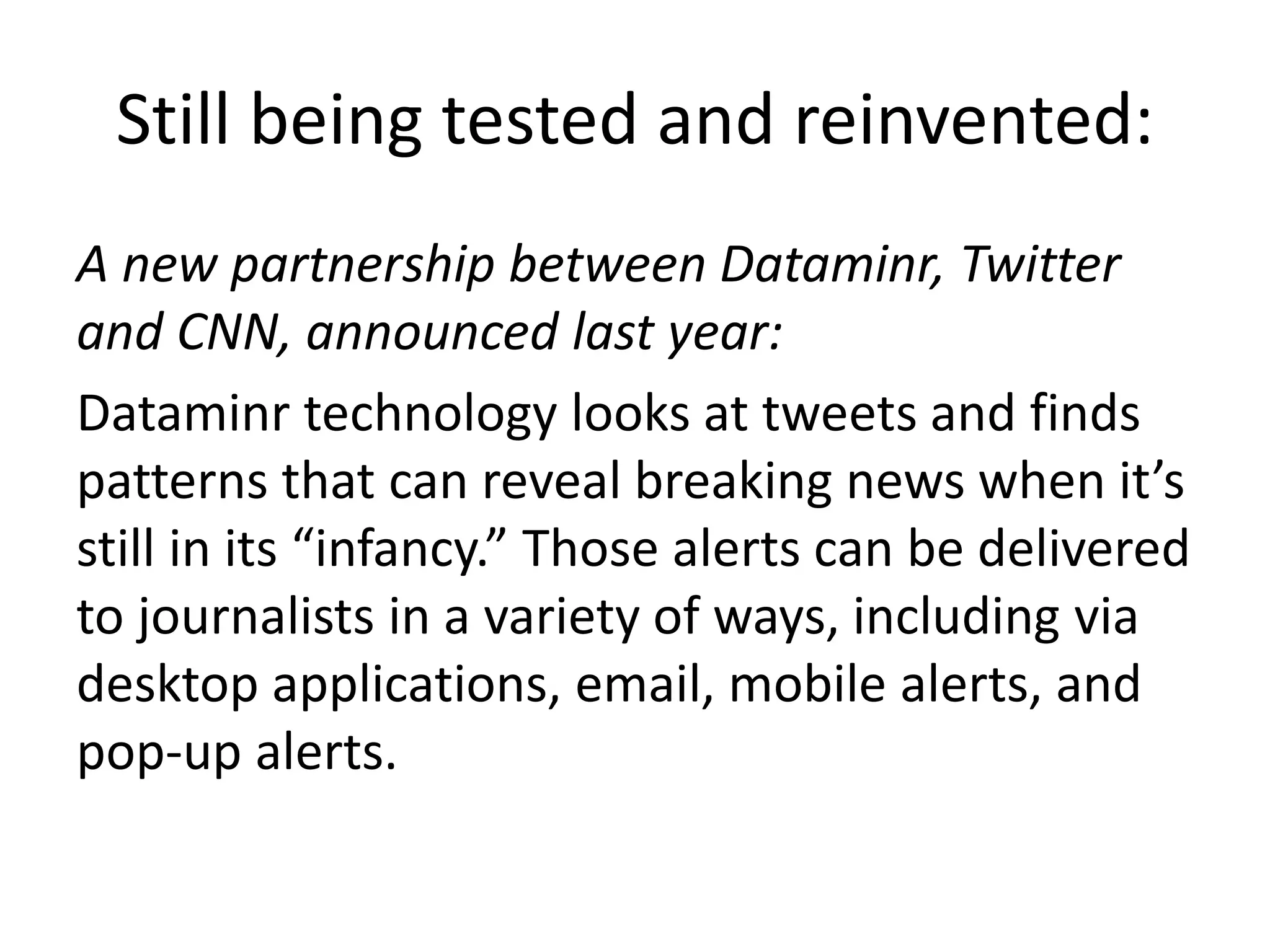 Still being tested and reinvented:
A new partnership between Dataminr, Twitter
and CNN, announced last year:
Dataminr technology looks at tweets and finds
patterns that can reveal breaking news when it’s
still in its “infancy.” Those alerts can be delivered
to journalists in a variety of ways, including via
desktop applications, email, mobile alerts, and
pop-up alerts.
 