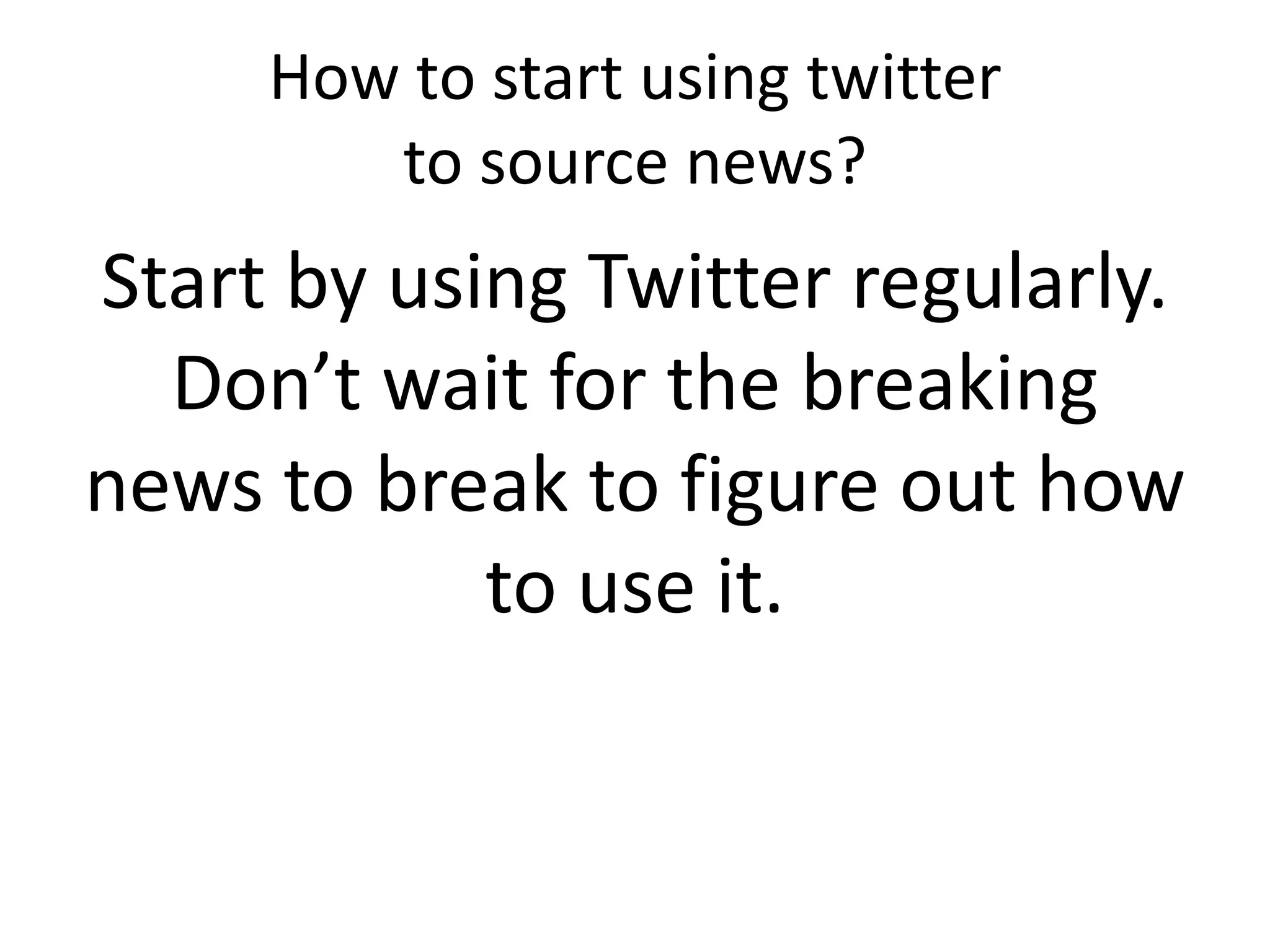 How to start using twitter
to source news?
Start by using Twitter regularly.
Don’t wait for the breaking
news to break to figure out how
to use it.
 