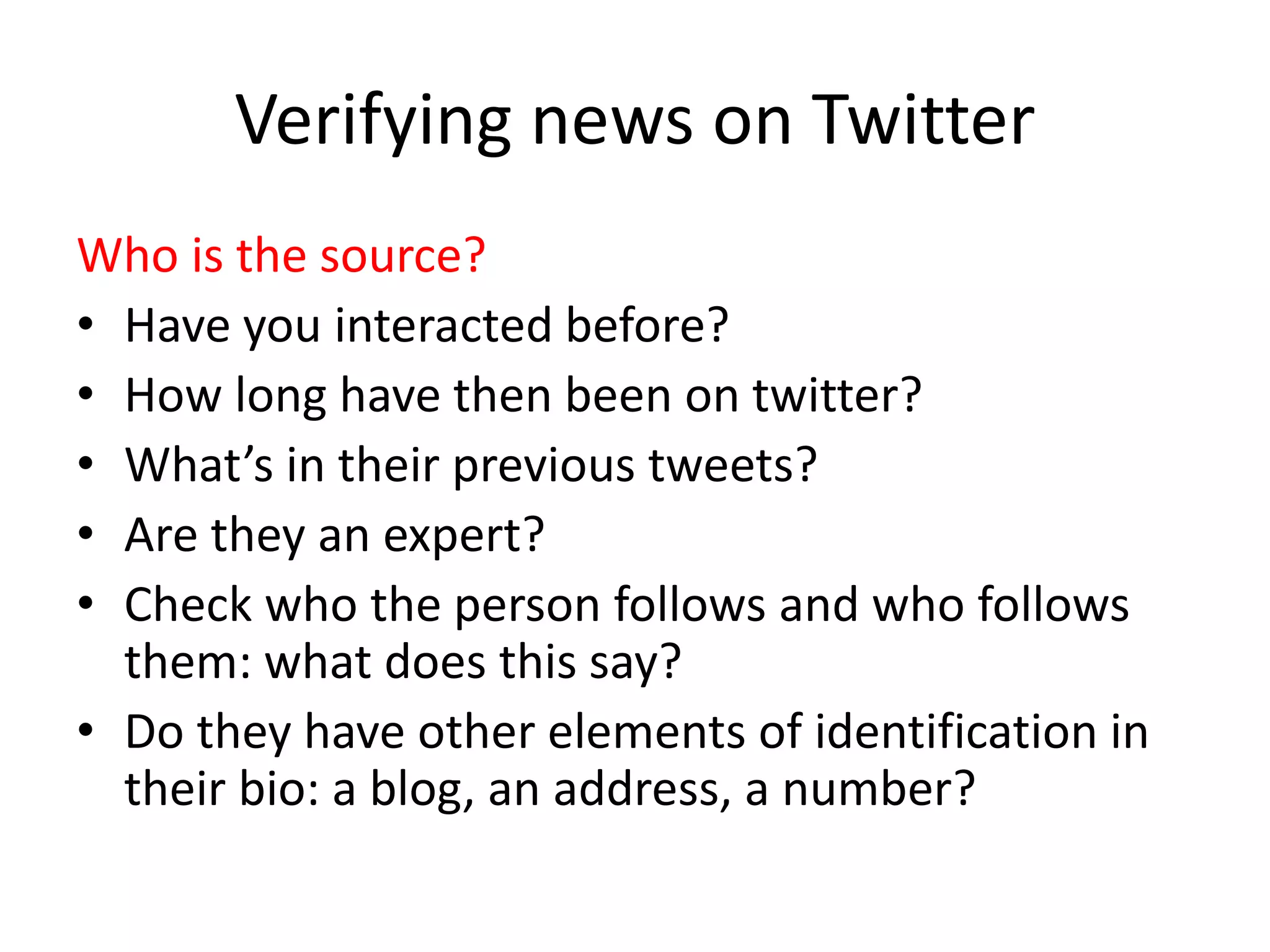 Verifying news on Twitter
Who is the source?
• Have you interacted before?
• How long have then been on twitter?
• What’s in their previous tweets?
• Are they an expert?
• Check who the person follows and who follows
them: what does this say?
• Do they have other elements of identification in
their bio: a blog, an address, a number?
 