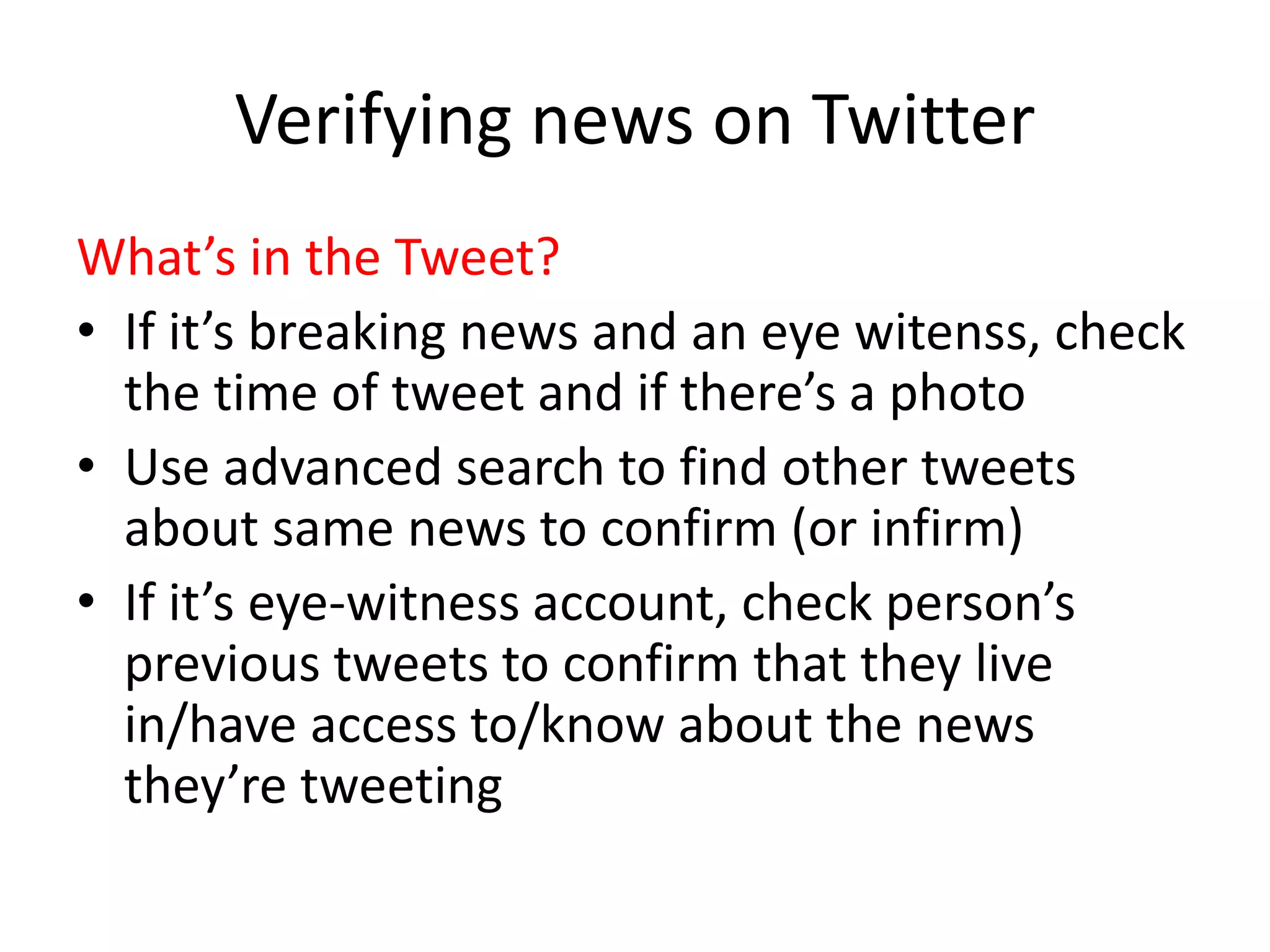 Verifying news on Twitter
What’s in the Tweet?
• If it’s breaking news and an eye witenss, check
the time of tweet and if there’s a photo
• Use advanced search to find other tweets
about same news to confirm (or infirm)
• If it’s eye-witness account, check person’s
previous tweets to confirm that they live
in/have access to/know about the news
they’re tweeting
 