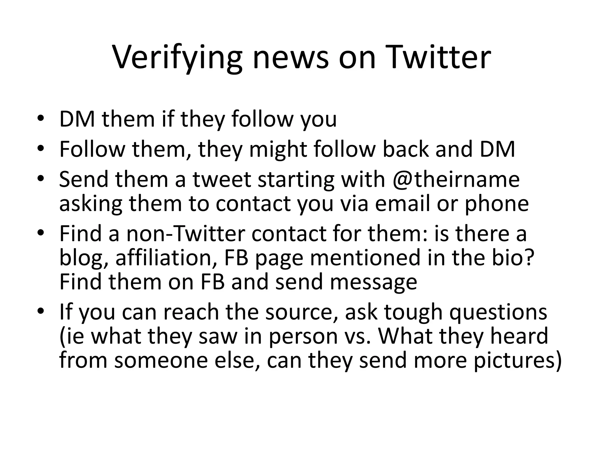 Verifying news on Twitter
• DM them if they follow you
• Follow them, they might follow back and DM
• Send them a tweet starting with @theirname
asking them to contact you via email or phone
• Find a non-Twitter contact for them: is there a
blog, affiliation, FB page mentioned in the bio?
Find them on FB and send message
• If you can reach the source, ask tough questions
(ie what they saw in person vs. What they heard
from someone else, can they send more pictures)
 