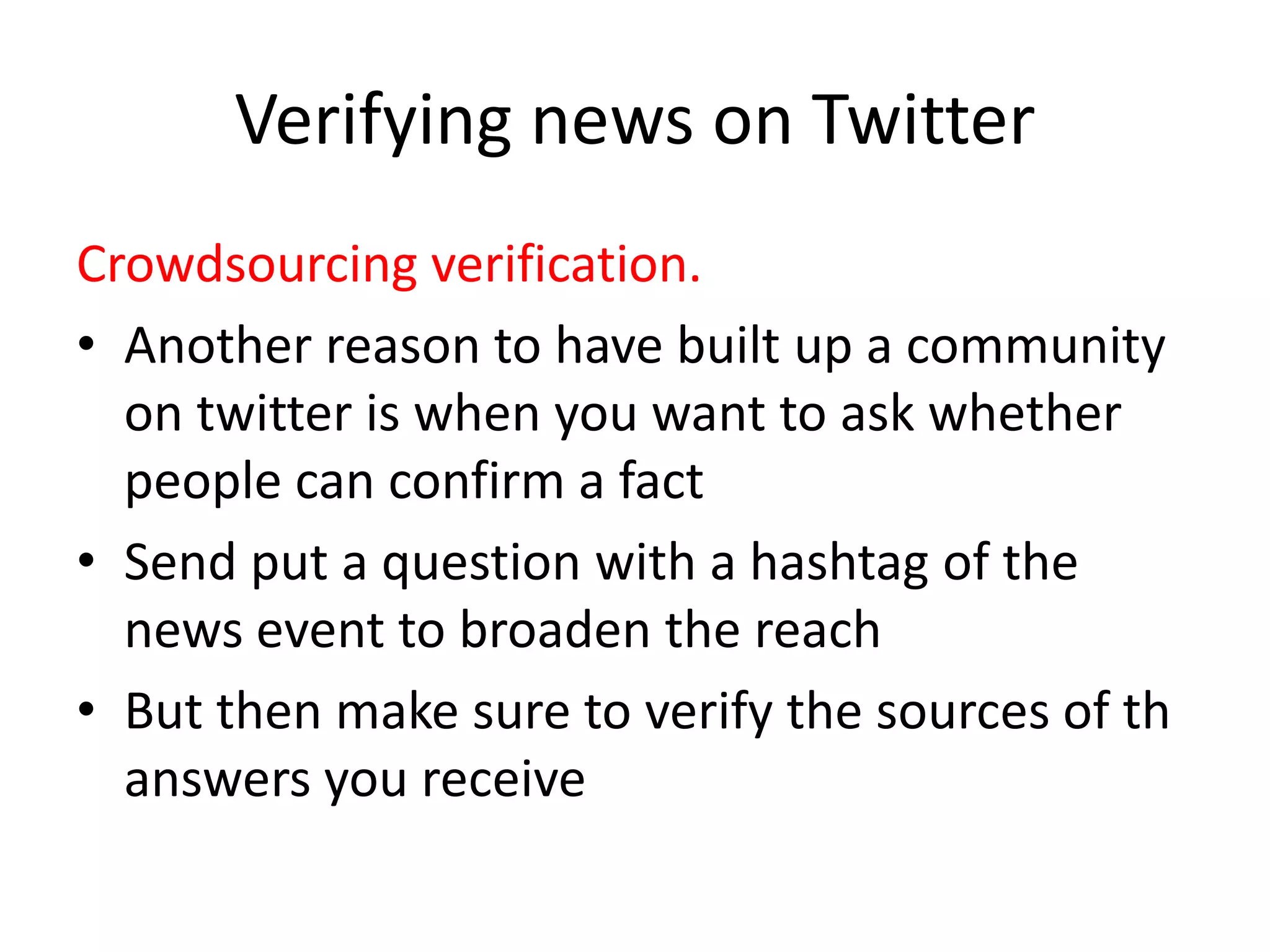 Verifying news on Twitter
Crowdsourcing verification.
• Another reason to have built up a community
on twitter is when you want to ask whether
people can confirm a fact
• Send put a question with a hashtag of the
news event to broaden the reach
• But then make sure to verify the sources of th
answers you receive
 