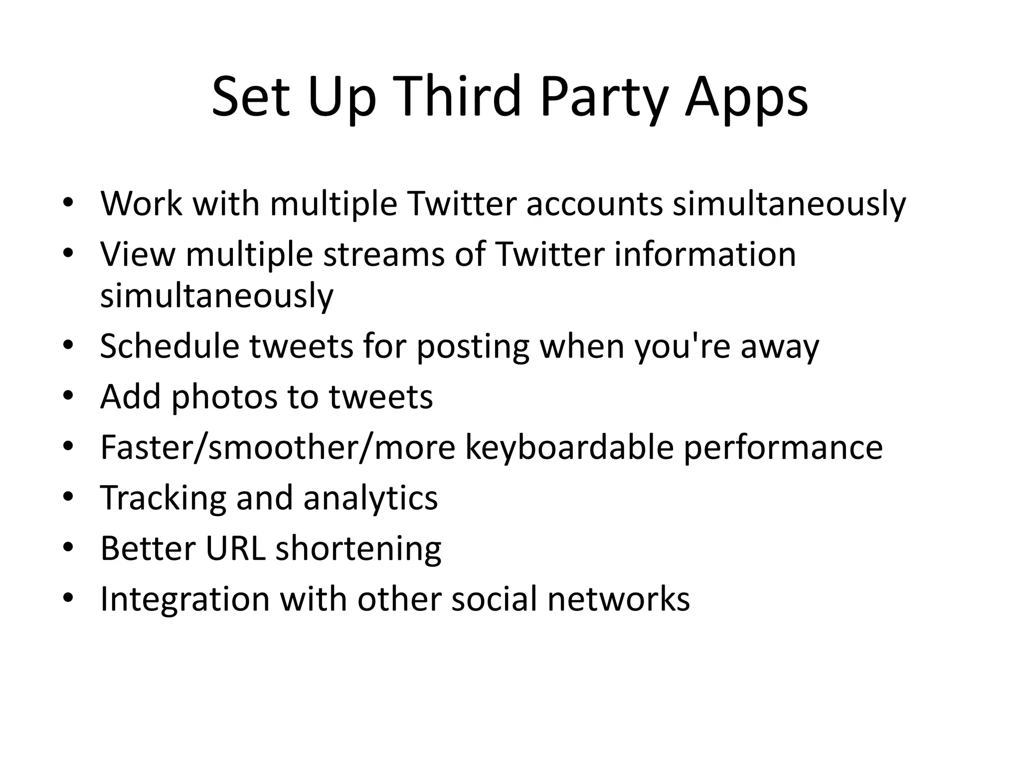 Set Up Third Party Apps
• Work with multiple Twitter accounts simultaneously
• View multiple streams of Twitter information
simultaneously
• Schedule tweets for posting when you're away
• Add photos to tweets
• Faster/smoother/more keyboardable performance
• Tracking and analytics
• Better URL shortening
• Integration with other social networks
 