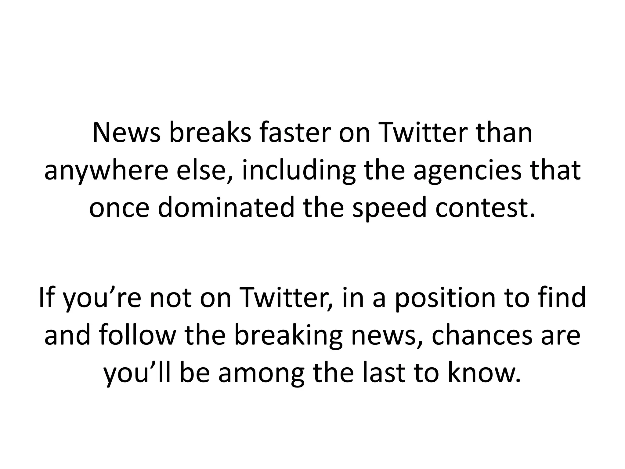 News breaks faster on Twitter than
anywhere else, including the agencies that
once dominated the speed contest.
If you’re not on Twitter, in a position to find
and follow the breaking news, chances are
you’ll be among the last to know.
 