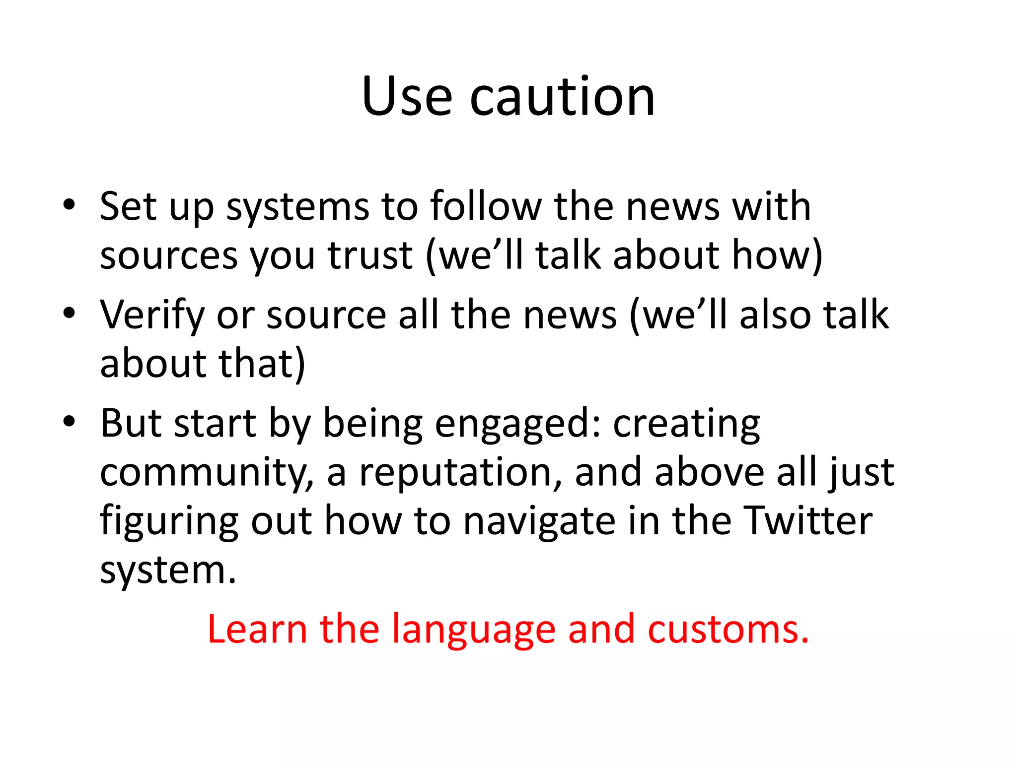 Use caution
• Set up systems to follow the news with
sources you trust (we’ll talk about how)
• Verify or source all the news (we’ll also talk
about that)
• But start by being engaged: creating
community, a reputation, and above all just
figuring out how to navigate in the Twitter
system.
Learn the language and customs.
 