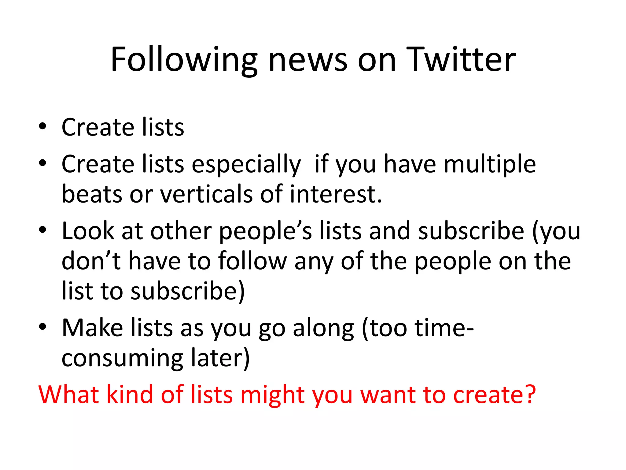 Following news on Twitter
• Create lists
• Create lists especially if you have multiple
beats or verticals of interest.
• Look at other people’s lists and subscribe (you
don’t have to follow any of the people on the
list to subscribe)
• Make lists as you go along (too time-
consuming later)
What kind of lists might you want to create?
 