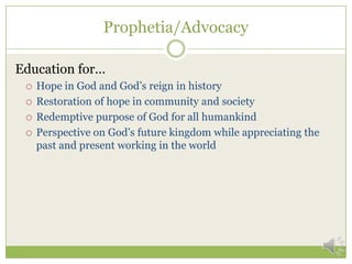Prophetia/Advocacy

Education for…
    Hope in God and God’s reign in history
    Restoration of hope in community and society
    Redemptive purpose of God for all humankind
    Perspective on God’s future kingdom while appreciating the
     past and present working in the world
 