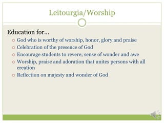 Leitourgia/Worship

Education for…
    God who is worthy of worship, honor, glory and praise
    Celebration of the presence of God
    Encourage students to revere; sense of wonder and awe
    Worship, praise and adoration that unites persons with all
     creation
    Reflection on majesty and wonder of God
 
