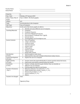 Week 4
1
Teacher Name : ________________________________________________________________________
School Name : ________________________________________________________________________
Week No. 4
Day / Date Monday, 25th January 2010
Class / Time / No. of
Pupils
Year 1: 08:40 – 09.10 (21 pupils)
Subject ICT
Topic An Introduction to the Computer
Sub-Topic Uses of Computer
Objectives At the end of the lesson, pupils are able to:
• Identify and name different uses of computer.
Teaching Materials • Computer.
• Computer Projector.
• Interactive Whiteboard and pen.
• Discovering ICT Textbook Year 1 (pg 8).
• Internet Access.
• Teaching Blog: ict123.wordpress.com.
Lesson Contents • Uses of Computer:
 1.Type a document
 2.listen to music
 3.Use the internet
 4.Send e-mail
 5.Play games
 6.Draw a picture
 7.Watch movie
 8.Chat with a friend
Introduction
(3 min)
• Ask the pupils to settle down.
• Addressed the class and verbally let them know today’s lesson.
Lesson Development
(10 min)
• Explain the uses of a computer
Pupil’s Activity
(15 min)
• Teacher selects the pupil individually to answer question about the lesson.
• Pupil writes and answers question given by teacher.
Conclusion
(2 min)
• Teacher verbally asked the pupils whether they can identify on:
 Different uses of computer
• Tell the pupils the topic for next lesson.
Teacher’s Evaluation
: Year 1
 Objective achieved / not achieved: (  /  )
 Pupils finished their activity / work: (  /  )
 Homework provided: (  /  )
 Lesson continue: ( /  )
 Others:
Teacher’s In-charged Date:
Signature/Chop:
 