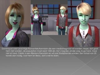 Dominique is een prachtige Romantiek/Kennissim die een mediamagnaat wil worden. Nope, dat gaat hem niet worden, de population moet eerst 1000 zijn. Da’s nog een eindje weg. Ik ga hard, maar niet zó hard. Cédric is een Rijkdom/Genotsim en wil ook Stadsplanner worden. Een totaal van 20 kavels dan nodig, voor hem en Beau, dat is wel te doen.