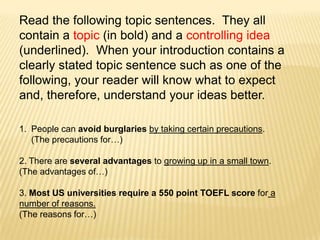 Read the following topic sentences.  They all contain a topic (in bold) and a controlling idea (underlined).  When your introduction contains a clearly stated topic sentence such as one of the following, your reader will know what to expect and, therefore, understand your ideas better.People can avoid burglaries by taking certain precautions.  (The precautions for…)2. There are several advantages to growing up in a small town.  (The advantages of…)3. Most US universities require a 550 point TOEFL score for a number of reasons.  (The reasons for…)
