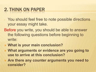 2. Think on paperYou should feel free to note possible directions your essay might take.Before you write, you should be able to answer the following questions before beginning to write:What is your main conclusion?What arguments or evidence are you going to use to arrive at this conclusion?Are there any counter arguments you need to consider?