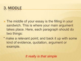3. MiddleThe middle of your essay is the filling in your sandwich. This is where your main argument takes place. Here, each paragraph should do two things:* make a relevant point; and back it up with some kind of evidence, quotation, argument or example.It really is that simple