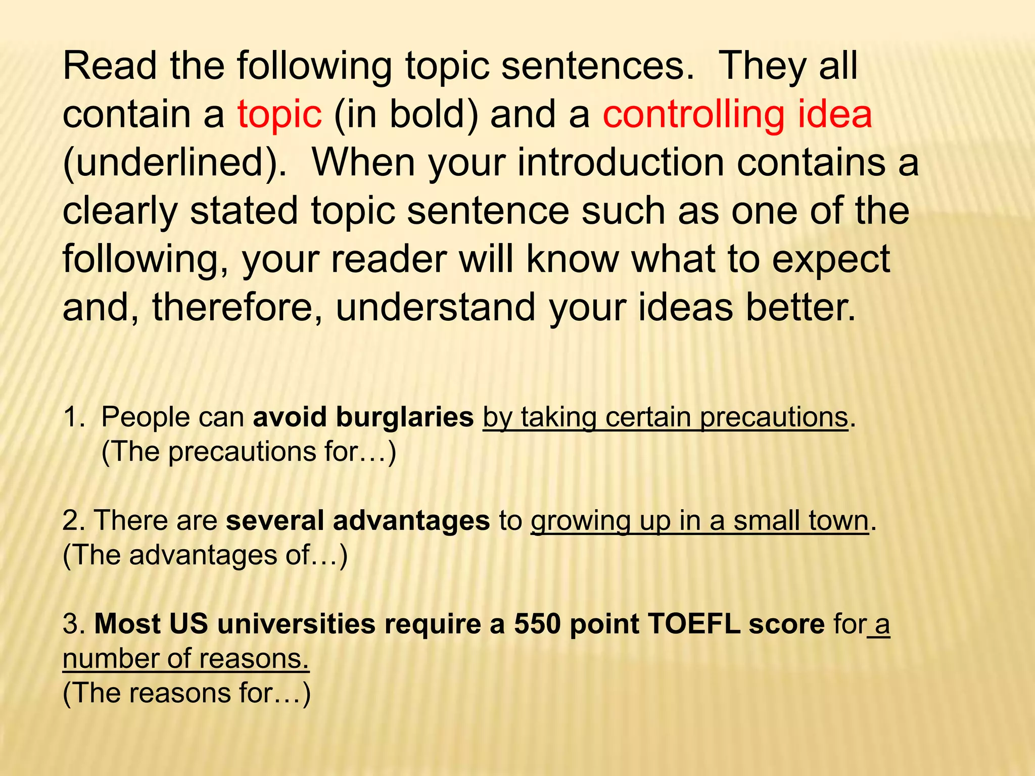 Read the following topic sentences.  They all contain a topic (in bold) and a controlling idea (underlined).  When your introduction contains a clearly stated topic sentence such as one of the following, your reader will know what to expect and, therefore, understand your ideas better.People can avoid burglaries by taking certain precautions.  (The precautions for…)2. There are several advantages to growing up in a small town.  (The advantages of…)3. Most US universities require a 550 point TOEFL score for a number of reasons.  (The reasons for…)