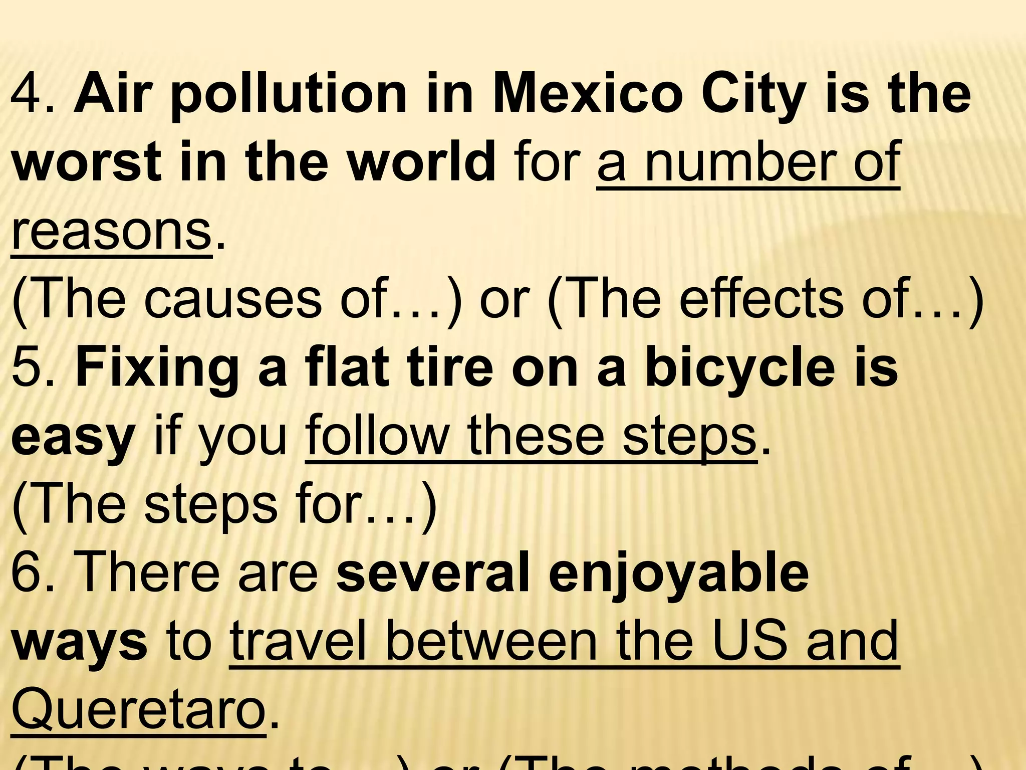 4. Air pollution in Mexico City is the worst in the world for a number of reasons.  (The causes of…) or (The effects of…)5. Fixing a flat tire on a bicycle is easy if you follow these steps.  (The steps for…)6. There are several enjoyable ways to travel between the US and Queretaro.  (The ways to…) or (The methods of…)