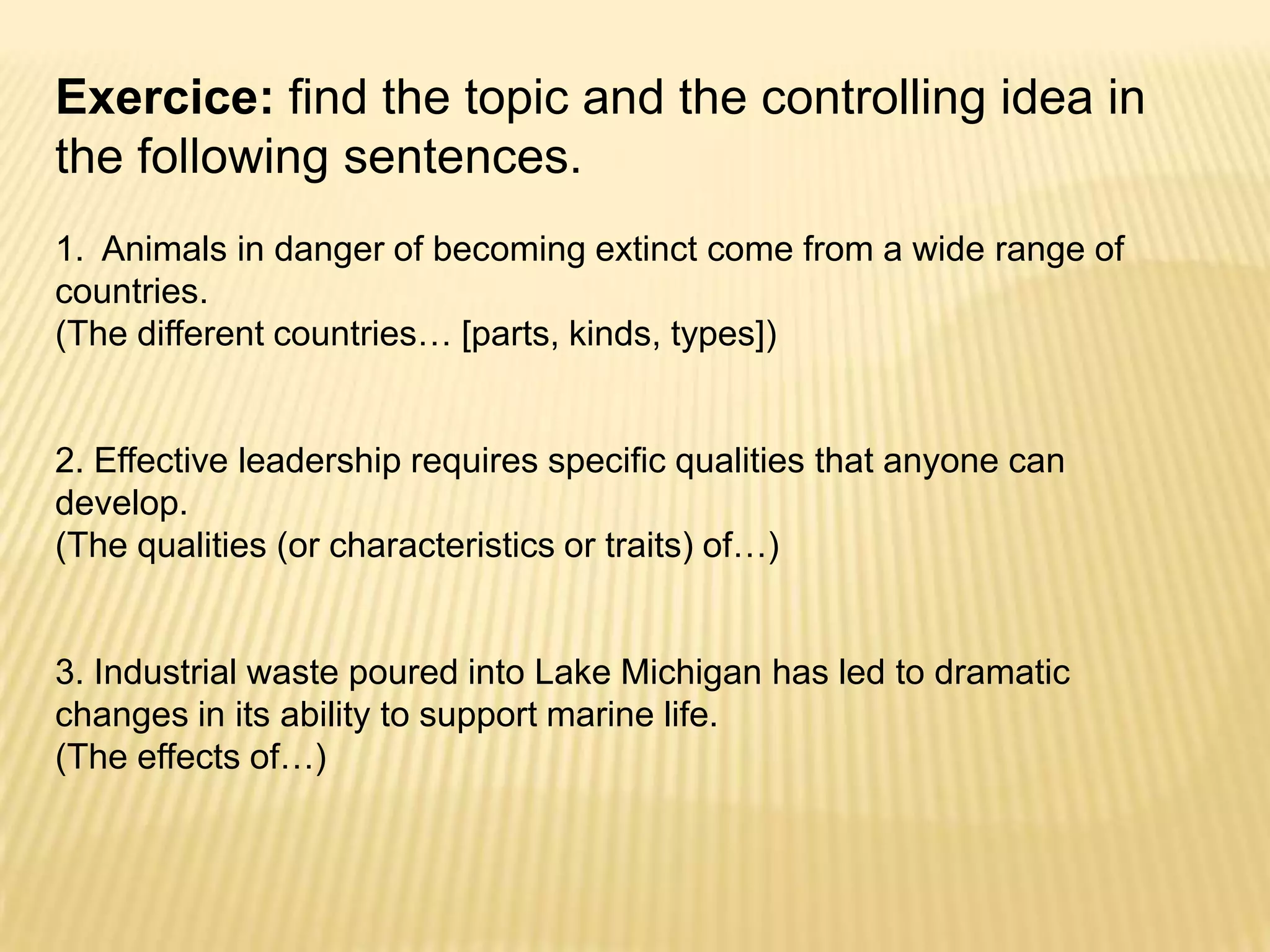 Exercice: find the topic and the controlling idea in the following sentences.1.  Animals in danger of becoming extinct come from a wide range of countries.  (The different countries… [parts, kinds, types])2. Effective leadership requires specific qualities that anyone can develop.  (The qualities (or characteristics or traits) of…)3. Industrial waste poured into Lake Michigan has led to dramatic changes in its ability to support marine life.  (The effects of…)