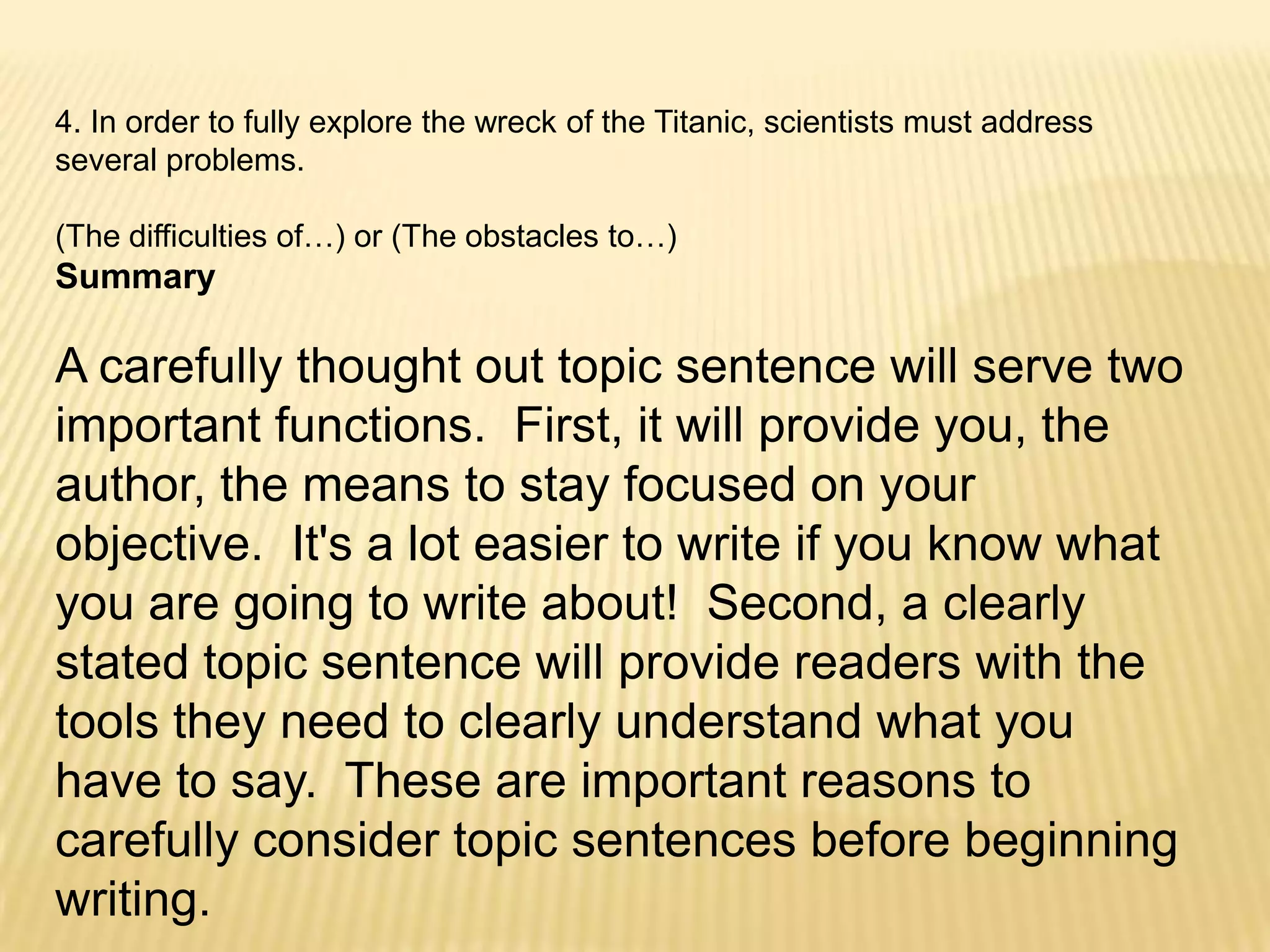 4. In order to fully explore the wreck of the Titanic, scientists must address  several problems.  (The difficulties of…) or (The obstacles to…)SummaryA carefully thought out topic sentence will serve two important functions.  First, it will provide you, the author, the means to stay focused on your objective.  It's a lot easier to write if you know what you are going to write about!  Second, a clearly stated topic sentence will provide readers with the tools they need to clearly understand what you have to say.  These are important reasons to carefully consider topic sentences before beginning writing.