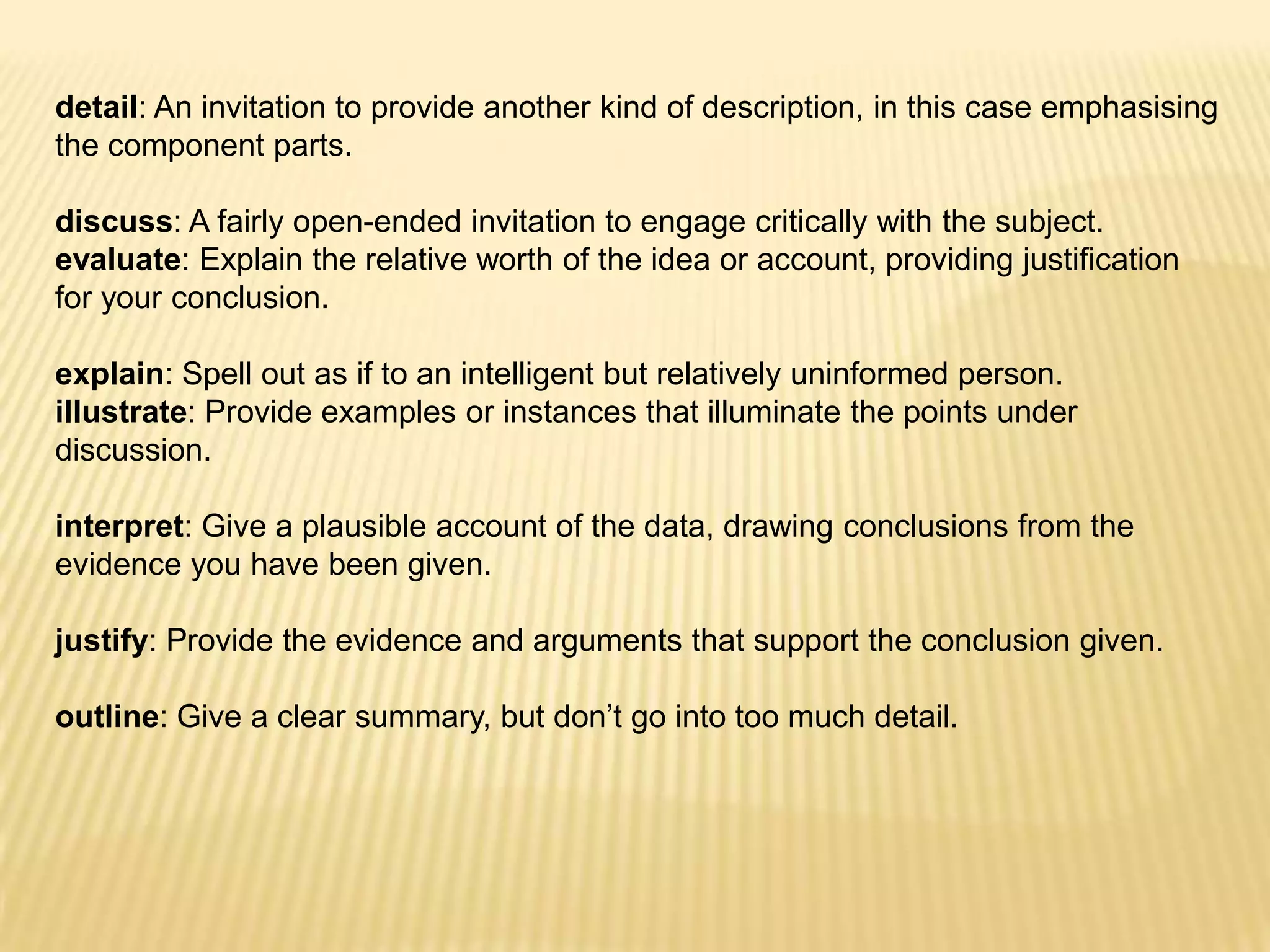 detail: An invitation to provide another kind of description, in this case emphasising the component parts. discuss: A fairly open-ended invitation to engage critically with the subject.evaluate: Explain the relative worth of the idea or account, providing justification for your conclusion. explain: Spell out as if to an intelligent but relatively uninformed person.illustrate: Provide examples or instances that illuminate the points under discussion. interpret: Give a plausible account of the data, drawing conclusions from the evidence you have been given. justify: Provide the evidence and arguments that support the conclusion given. outline: Give a clear summary, but don’t go into too much detail.