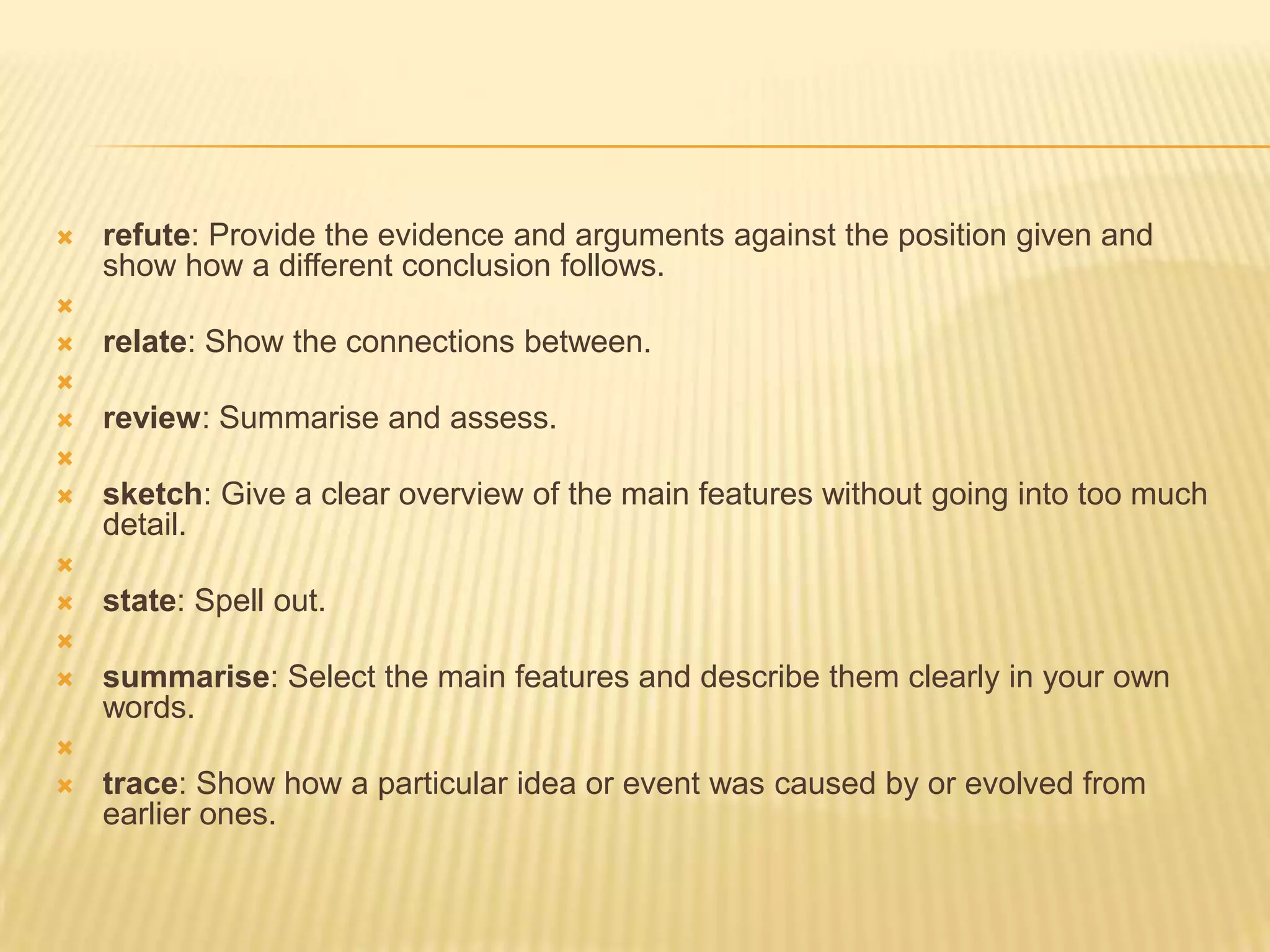 refute: Provide the evidence and arguments against the position given and show how a different conclusion follows. relate: Show the connections between. review: Summarise and assess. sketch: Give a clear overview of the main features without going into too much detail. state: Spell out. summarise: Select the main features and describe them clearly in your own words. trace: Show how a particular idea or event was caused by or evolved from earlier ones.