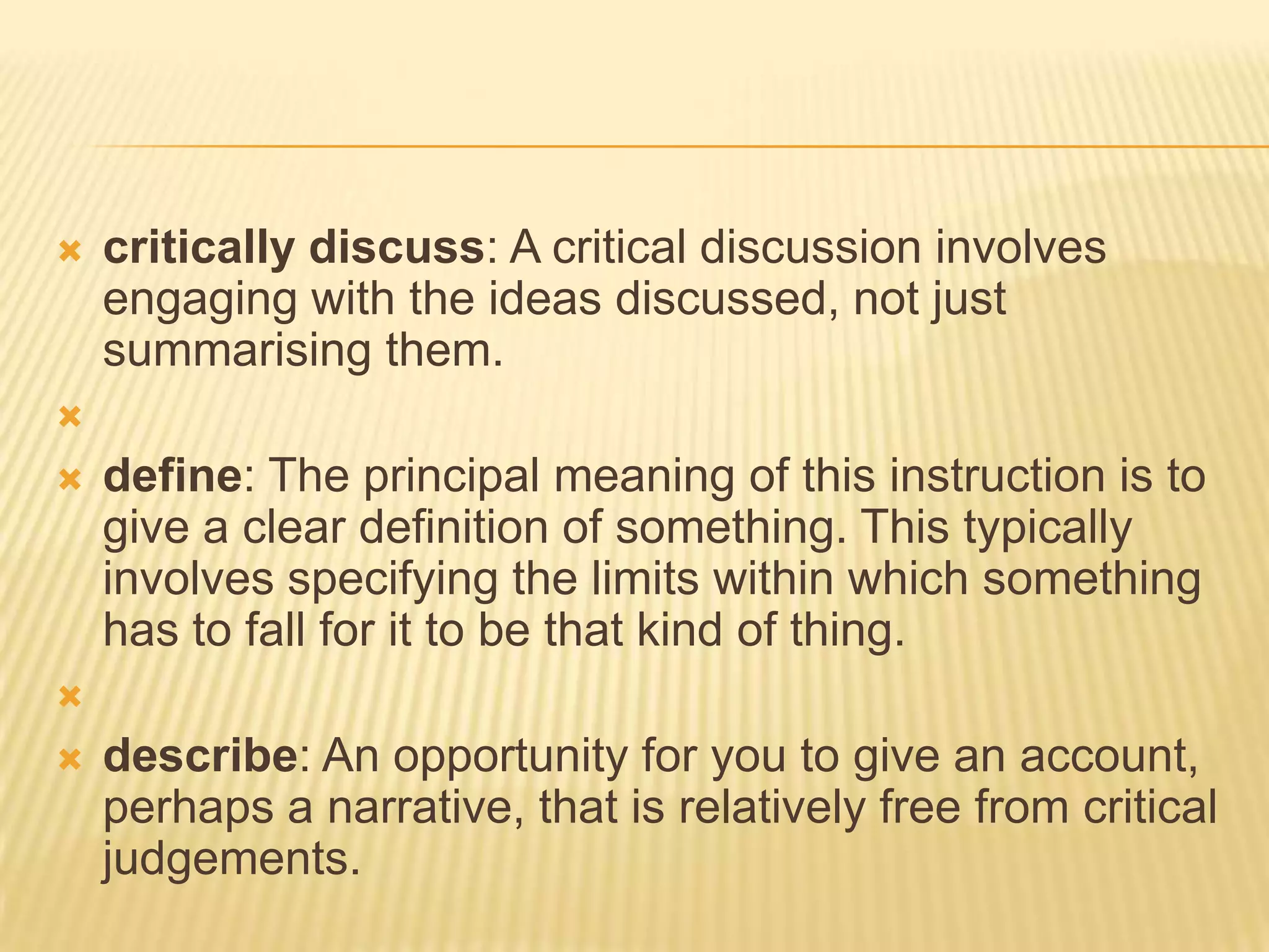 critically discuss: A critical discussion involves engaging with the ideas discussed, not just summarising them. define: The principal meaning of this instruction is to give a clear definition of something. This typically involves specifying the limits within which something has to fall for it to be that kind of thing. describe: An opportunity for you to give an account, perhaps a narrative, that is relatively free from critical judgements.