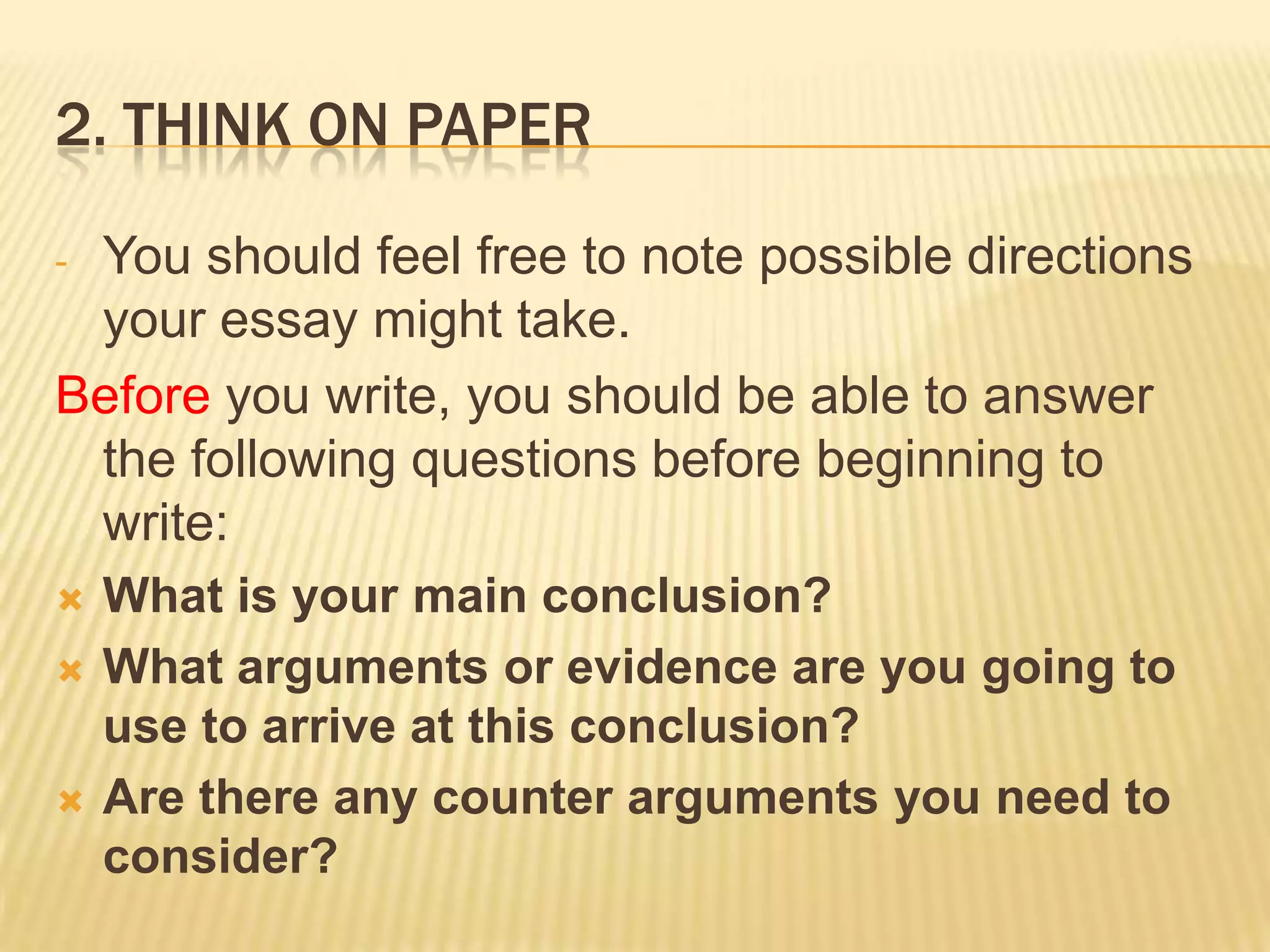 2. Think on paperYou should feel free to note possible directions your essay might take.Before you write, you should be able to answer the following questions before beginning to write:What is your main conclusion?What arguments or evidence are you going to use to arrive at this conclusion?Are there any counter arguments you need to consider?