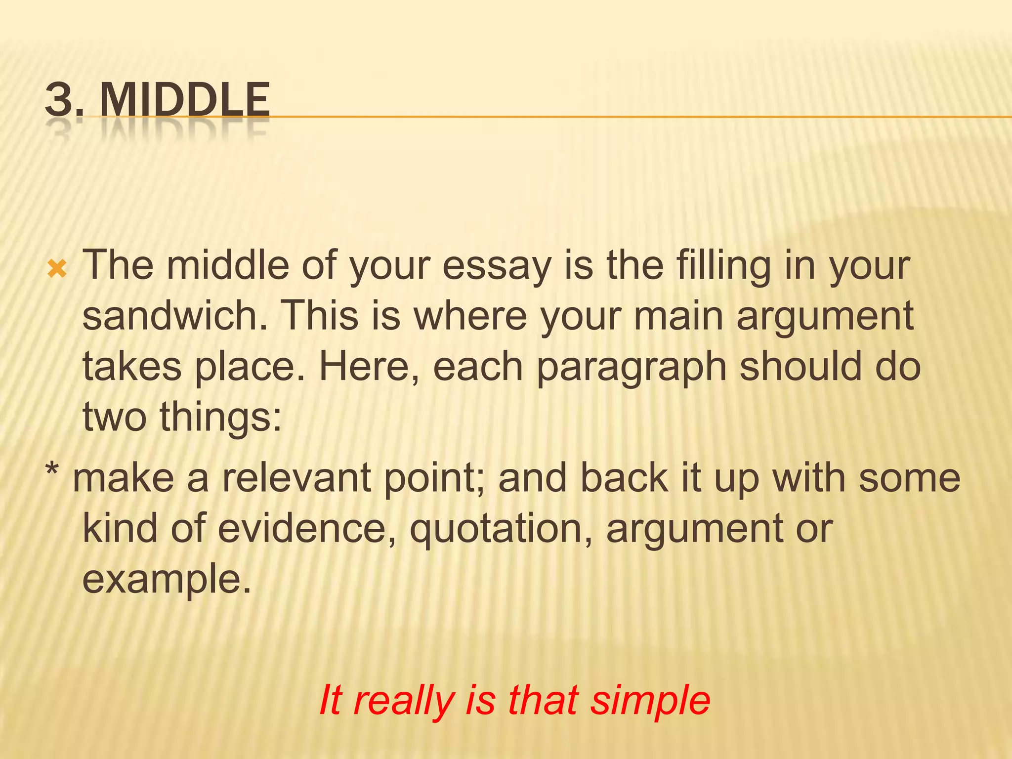 3. MiddleThe middle of your essay is the filling in your sandwich. This is where your main argument takes place. Here, each paragraph should do two things:* make a relevant point; and back it up with some kind of evidence, quotation, argument or example.It really is that simple