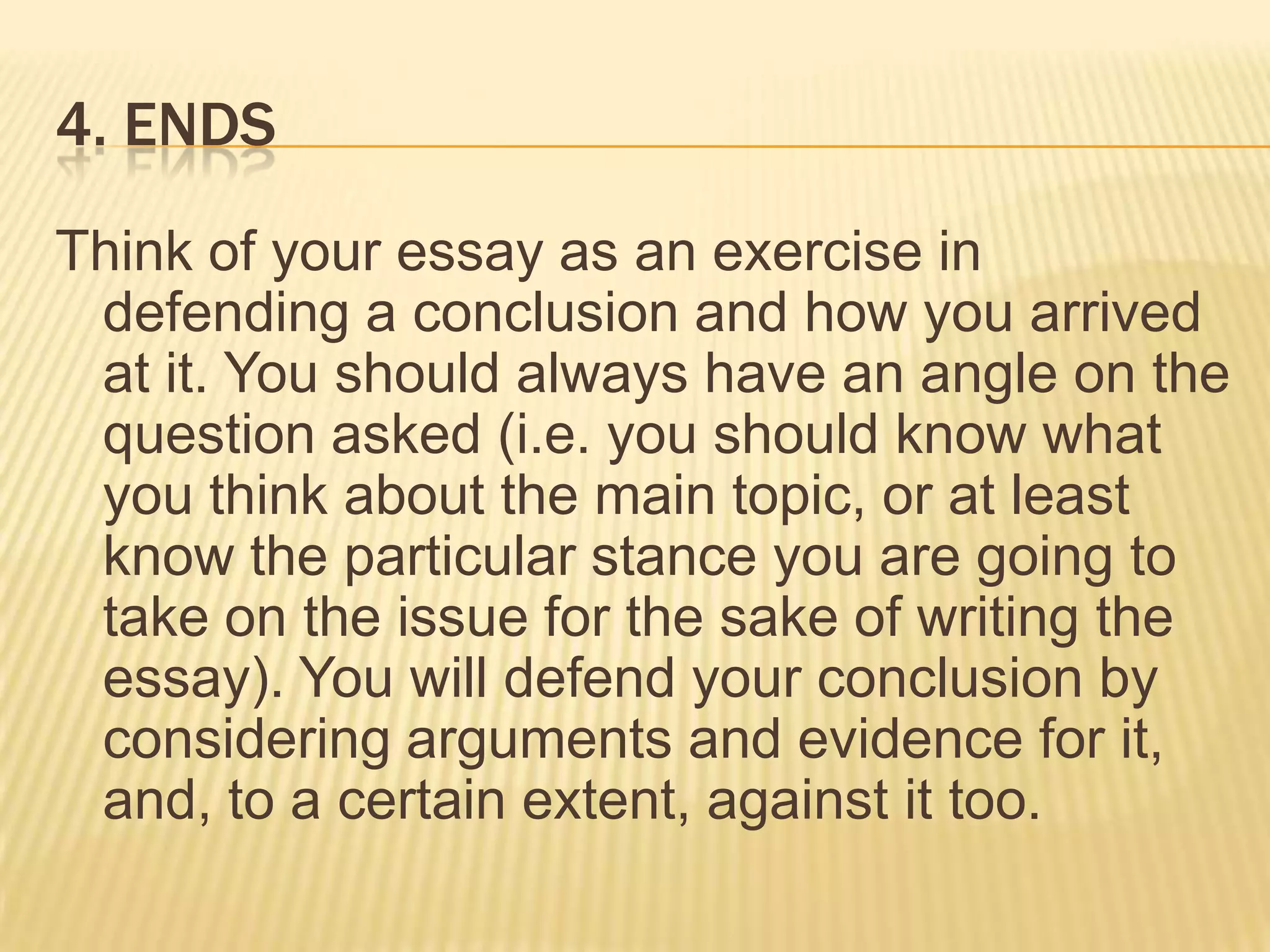 4. EndsThink of your essay as an exercise in defending a conclusion and how you arrived at it. You should always have an angle on the question asked (i.e. you should know what you think about the main topic, or at least know the particular stance you are going to take on the issue for the sake of writing the essay). You will defend your conclusion by considering arguments and evidence for it, and, to a certain extent, against it too.