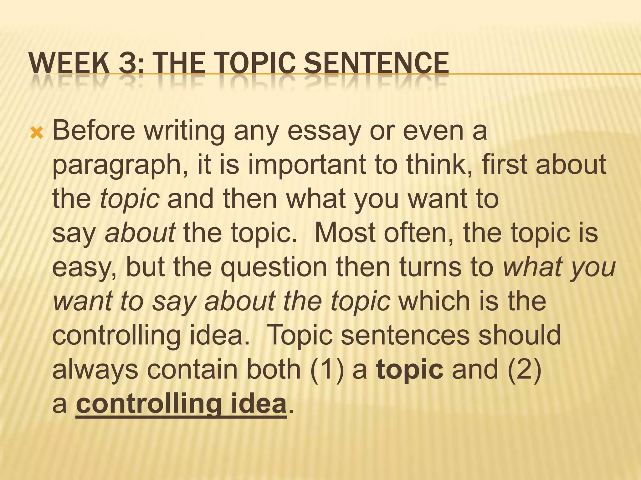 Week 3: The topic sentenceBefore writing any essay or even a paragraph, it is important to think, first about the topic and then what you want to say about the topic.  Most often, the topic is easy, but the question then turns to what you want to say about the topic which is the controlling idea.  Topic sentences should always contain both (1) a topic and (2) a controlling idea.